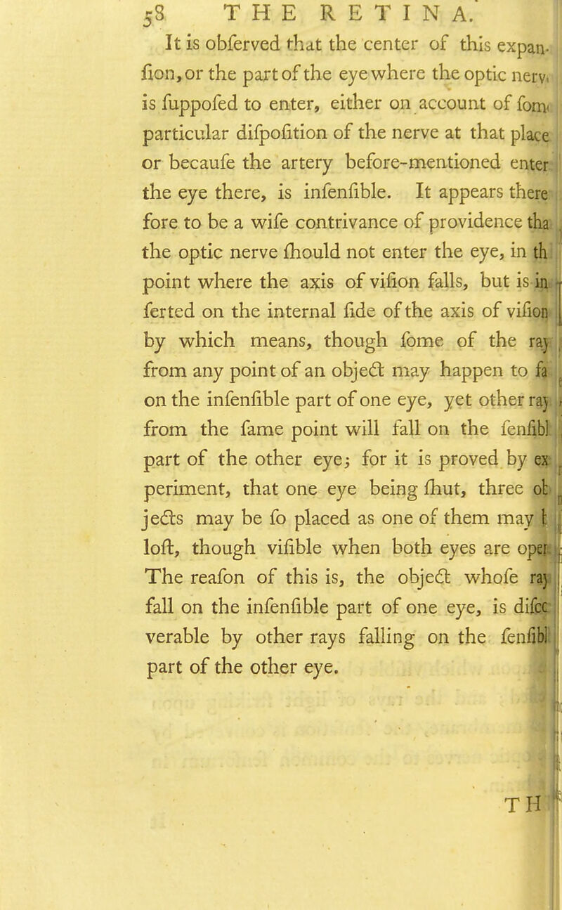 53 THE RETINA. It is obferved that the center of this expan- fion,or the part of the eye where the optic nerv« is fuppofed to enter, either on account of fom< particular difpofition of the nerve at that place or becaufe the artery before-mentioned enter the eye there, is infeniible. It appears there j fore to be a wife contrivance of providence tha the optic nerve mould not enter the eye, in th point where the axis of virion falls, but is in ferted on the internal fide of the axis of virion by which means, though fome of the raj from any point of an object may happen to fa on the infeniible part of one eye, yet other raj i from the fame point will fall on the fenfibltiS part of the other eye; for it is proved by ex periment, that one eye being fhut, three ot jects may be fo placed as one of them may \ j loft, though vilible when both eyes are oper : The reafon of this is, the object whofe raj fall on the infeniible part of one eye, is difcc verable by other rays falling on the fenfibl part of the other eye. ijj [ TH |