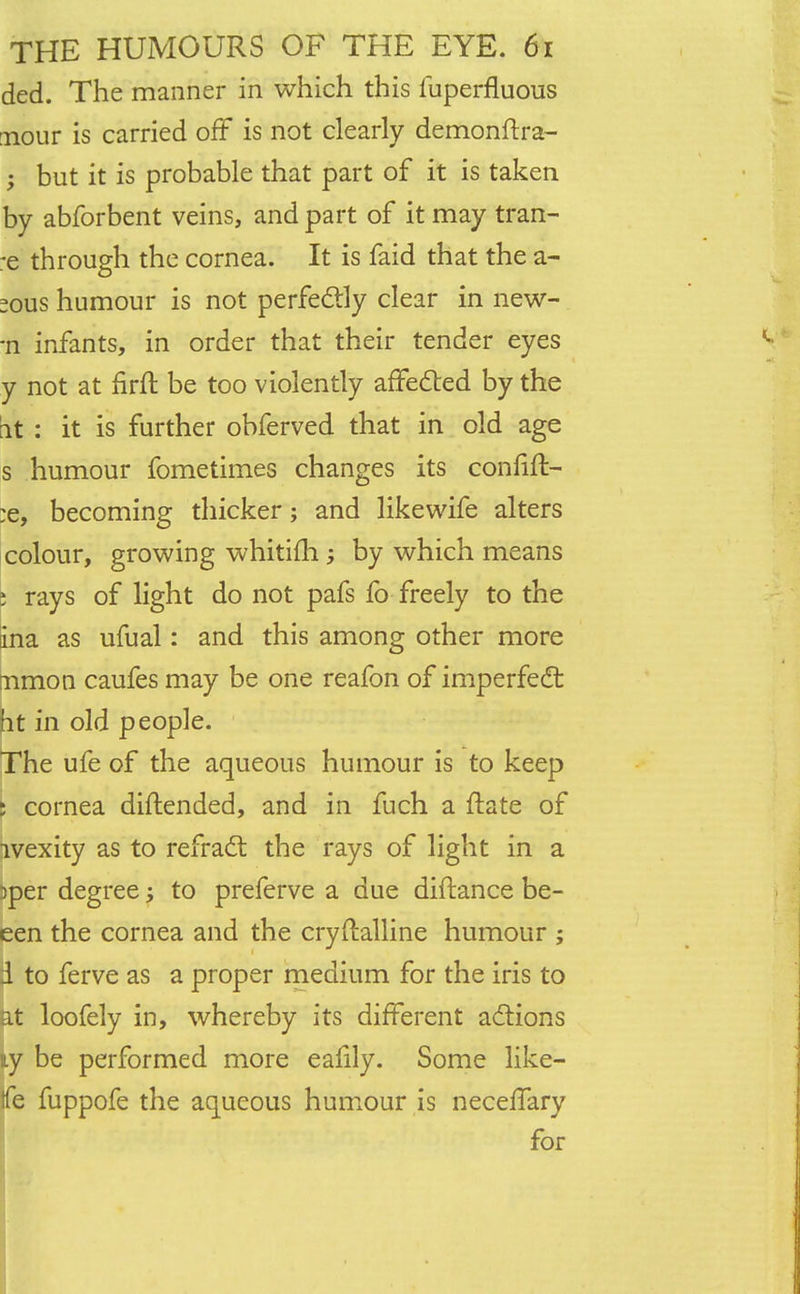ded. The manner in which this fuperfluous nour is carried off is not clearly demonftra- ; but it is probable that part of it is taken by abforbent veins, and part of it may tran- :e through the cornea. It is faid that the a- sous humour is not perfectly clear in new- -n infants, in order that their tender eyes y not at firft be too violently affected by the it : it is further obferved that in old age s humour fometimes changes its confinV :e, becoming thicker; and likewife alters colour, growing whitifh by which means \ rays of light do not pafs lb freely to the ina as ufual: and this among other more mmon caufes may be one reafon of imperfect ht in old people. The ufe of the aqueous humour is to keep ; cornea diftended, and in fuch a ftate of ivexity as to refract the rays of light in a 3per degree; to preferve a due diftance be- een the cornea and the cryflalline humour ; d to ferve as a proper medium for the iris to at loofely in, whereby its different actions ly be performed more eafily. Some like- tie fuppofe the aqueous humour is neceffary for