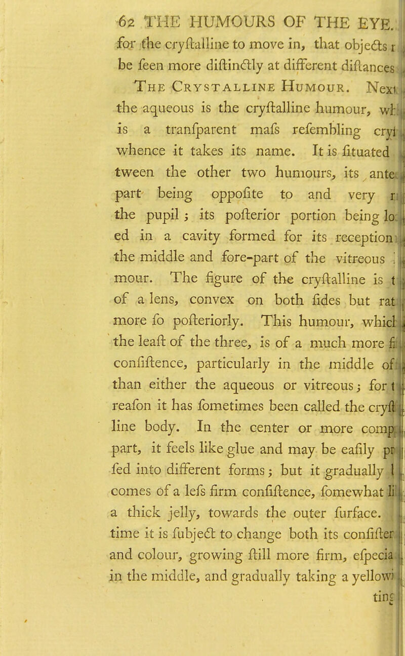 far the cryfblline to move in, that objects r ,s be feen more diftinctly at different diftances The Crystalline Humour. Nexi.u the aqueous is the cryflalline humour, v™ is a tranfparent mafs refembling cryi u whence it takes its name. It is fituated u tween the other two humours, its ante 1 part being oppofite to and very r:ji the pupil ; its pofterior portion being lo , ed in a cavity formed for its receptioni]l the middle and fore-part of the vitreous 1 ,j, mour. The figure of the cryftalline is fjj of a lens, convex on both fides but rat , more fo pofteriorly. This humour, whicl j the leaft of the three, is of a much more £ confidence, particularly in the middle offll than either the aqueous or vitreous for t \ reafon it has fometimes been called the cryfl | line body. In the center or more comp [j, part, it feels like glue and may be eafily pr j fed into different forms; but it graduallyT comes of a lefs firm confiftence, fomewhat a thick jelly, towards the outer furface. time it is fubjedr. to change both its confifl and colour, growing fiill more firm, elpecia in the middle, and gradually taking a yellow; tins |