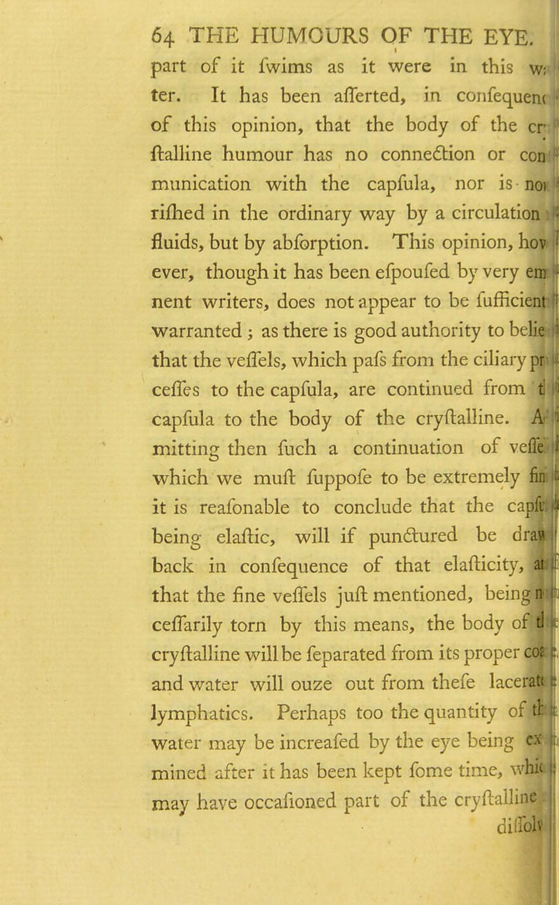 part of it iwims as it were in this w; 1 ter. It has been afTerted, in confequem ' of this opinion, that the body of the cr f ftalline humour has no connection or coijJ munication with the capfula, nor is noi rifhed in the ordinary way by a circulation | fluids, but by abfbrption. This opinion, hov I ever, though it has been efpoufed by very em i nent writers, does not appear to be fufficient [ warranted ; as there is good authority to belie j that the veffels, which pafs from the ciliary plif ceffes to the capfula, are continued from i |j capfula to the body of the cry ftalline. Ar|| mitting then fuch a continuation of veffe. i? which we mud fuppofe to be extremely fim it it is reafonable to conclude that the capfu f? being elaftic, will if punctured be dm |f back in confequence of that elafticity, ai t that the fine velfels juft mentioned, being n-;j[j cefTarily torn by this means, the body of tl k cryftalline will be feparated from its proper coi and water will ouze out from thefe lacerat< ti lymphatics. Perhaps too the quantity of tl: | water may be increafed by the eye being ex t; mined after it has been kept fome time, whi< |! may have occafioned part of the cryftallinSj diilblv