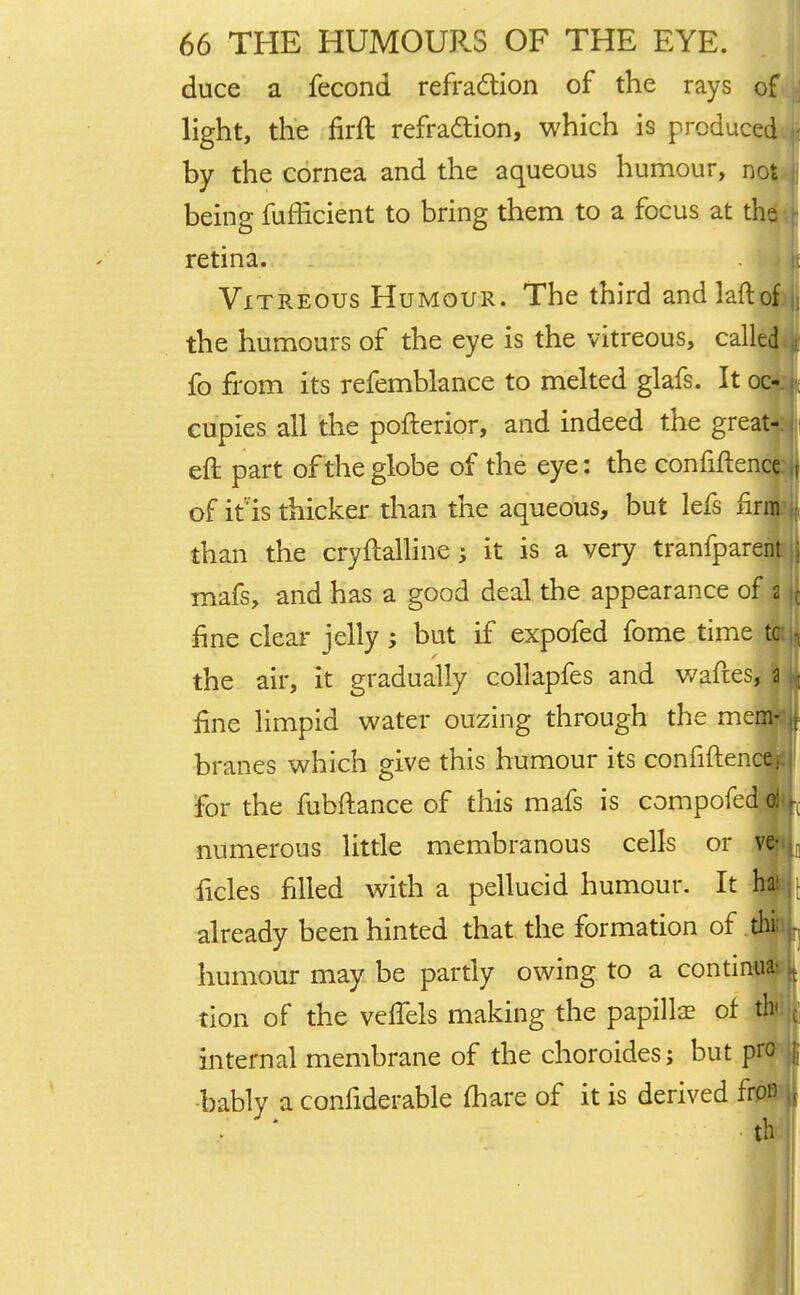 duce a fecond refraction of the rays of light, the firft refraction, which is produced by the cornea and the aqueous humour, not being fufficient to bring them to a focus at the retina. Vitreous Humour. The third andlaftof I the humours of the eye is the vitreous, called fa from its refemblance to melted glafs. It oc- cupies all the pofterior, and indeed the great- eft part of the globe of the eye: the confiftence jf of it is thicker than the aqueous, but lefs linn : than the cryftalline; it is a very tranfparent ; mafs, and has a good deal the appearance of a | fine clear jelly; but if expofed fome time tc - the air, it gradually collapfes and waftes, a | fine limpid water ouzing through the mem- r branes which give this humour its confiftenca for the fubftance of this mafs is compofe numerous little membranous cells or v ficles filled with a pellucid humour. It already been hinted that the formation of i humour may be partly owing to a continu tion of the veflels making the papillae of th internal membrane of the choroides; but pro bably a confiderable (hare of it is derived fron th