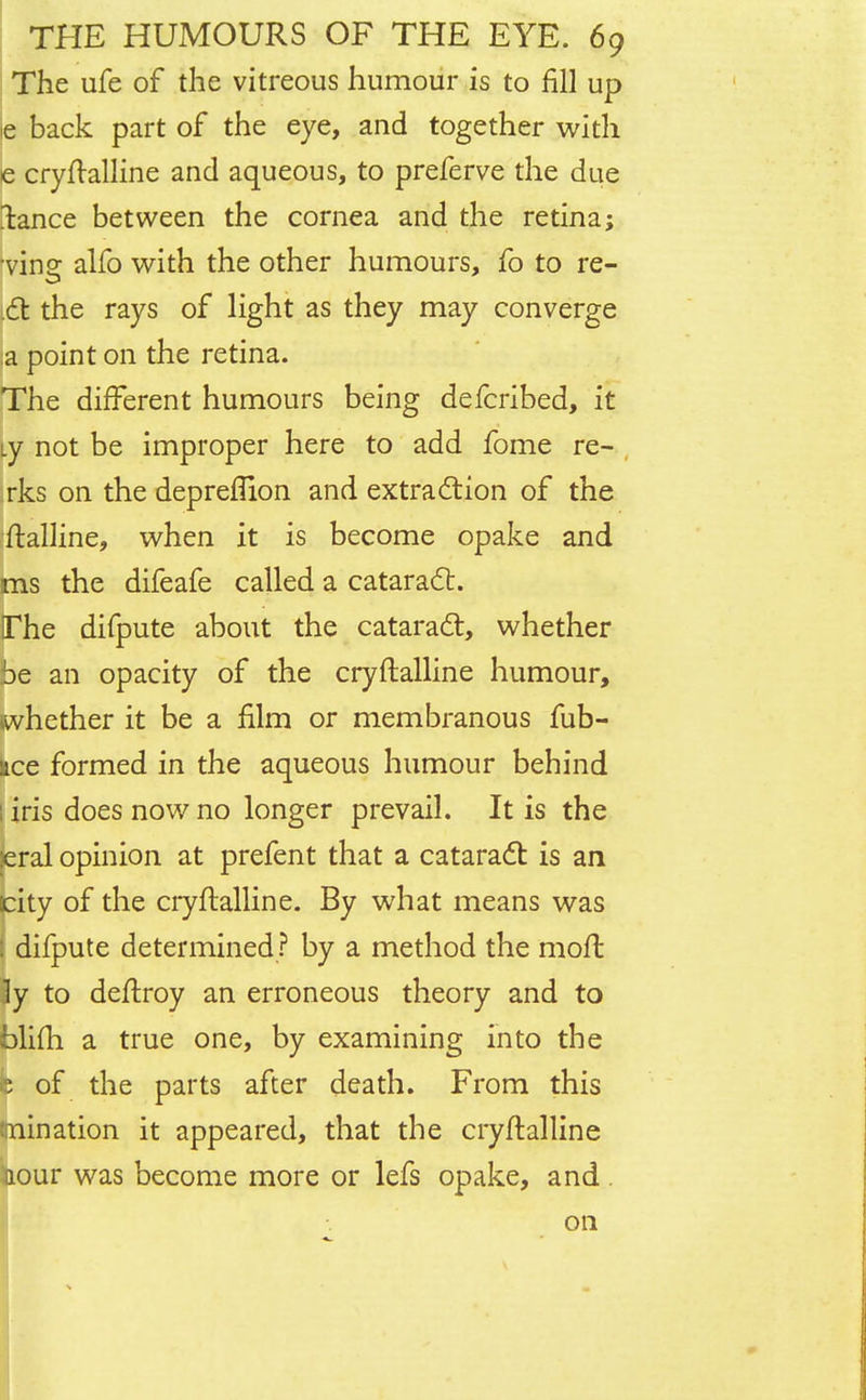 The ufe of the vitreous humour is to fill up e back part of the eye, and together with e cryftalline and aqueous, to preferve the due fence between the cornea and the retina; •vino: alfo with the other humours, fo to re- 6t the rays of light as they may converge a point on the retina. The different humours being defcribed, it Ly not be improper here to add fome re- rks on the depreflion and extraction of the ftalline, when it is become opake and ms the difeafe called a cataract. The difpute about the cataract, whether be an opacity of the cryftalline humour, (whether it be a film or membranous fub- kce formed in the aqueous humour behind 1 iris does now no longer prevail. It is the leral opinion at prefent that a cataract is an city of the cryftalline. By what means was : difpute determined ? by a method the moft ly to deftroy an erroneous theory and to blifh a true one, by examining into the b of the parts after death. From this mination it appeared, that the cryftalline aour was become more or lefs opake, and . on