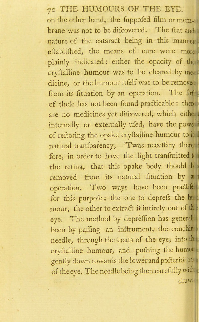 on the other hand, the fuppofed film or mem- brane was not to be difcovered. The feat and nature of the cataract being in this manner eftablifhed, the means of cure were more plainly indicated: either the opacity of the cryftalline humour was to be cleared by me- dicine, or the humour itfelf was to be remove from its lituation by an operation. The fir of thefe has not been found practicable : then are no medicines yet difcovered, which eithe internally or externally ufed, have the powe of reltoring the opake cryftalline humour to it natural tranfpar'ency, 'Twas neceiTary there fore, in order to have the light tranfmitted ti the retina, that this opake body mould h\ removed from its natural fituation by ai operation. Two ways have been pra&ifs for this purpofe; the one to deprefs the hu mour, the other to extract it intirely out of eye. The method by depreiTion has general been by palling an inftrument, the coucl needle, through the 'coats of the eye, into th cryftalline humour, and pufhing the humoi gently down towards the lowerandpofteriorpa ; pf the eye. The needle being then carefully with* drawi ;.