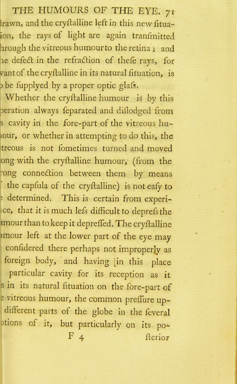 rawn, and the crystalline left in this new fitua- ion, the rays of light are again tranfmitted hrough the vitreous humour to the retina; and tie defect in the refraction of thefe rays, for i/ant of the cryftalline in its natural fttuation, is 3 be fupplyed by a proper optic glafe. Whether the cryftalline humour is by this peration always feparated and diflodged from s cavity in the fore-part of the vitreous hu- lour, or whether in attempting to do this, the itreous is not fbmetimes turned and moved ong with the cryftalline humour, (from the -ong connection between them by means the capfula of the cryftalline) is not eafy to : determined. This is certain from experi- ice, that it is much lefs difficult to deprefs the imour than to keep it depreffed. The cryftalline imour left at the lower part of the eye may confidered there perhaps not improperly as foreign body, and having [in this place particular cavity for its reception as it is in its natural fituation on the fore-part of £ vitreous humour, the common preffure up- different parts of the globe in the feveral Dtions of it, but particularly on its po- F 4 fterior