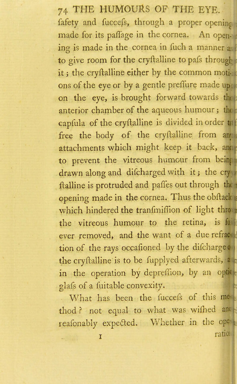 fafety and fucccfs, through a proper opening \\ made for its paflage in the cornea. An open- ing is made in the cornea in fuch a manner a; to give room for the cryftalline topafs througl it; the cryftalline either by the common moti- ons of the eye or by a gentle preflure made up on the eye, is brought forward towards th< : anterior chamber of the aqueous humour th capfula of the cryftalline is divided in order t( free the body of the cryftalline from any;i attachments which might keep it back, anc r to prevent the vitreous humour from beinj \ drawn along and difcharged with it; the cry jj ftalline is protruded and pafTes out through tht t opening made in the cornea. Thus the obftacli ; which hindered the tranfmiflion of light thro t the vitreous humour to the retina, is fo ever removed, and the want of a due refrac- tion of the rays occaftoned by the difcharge o the cryftalline is to be fupplyed afterwards, a in the operation by deprefilon, by an opti< j: glafs of a fuitable convexity. What has been the fuccefs of this thod ? not equal to what was wiflied reafonably expected. Whether in the op j ratio! I