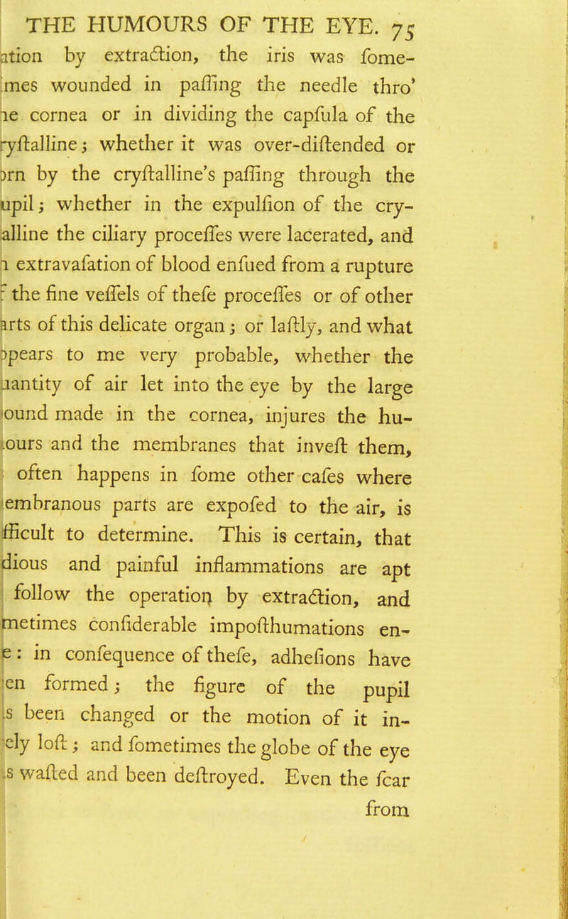 ation by extraction, the iris was fome- jnes wounded in pafTing the needle thro' le cornea or in dividing the capfula of the ryftalline; whether it was over-diftended or }rn by the cryftalline's paffing through the upil; whether in the expullion of the cry- alline the ciliary procefTes were lacerated, and n extravafation of blood enfued from a rupture r the fine veflels of thefe procefles or of other arts of this delicate organ; or laftly, and what spears to me very probable, whether the uantity of air let into the eye by the large iound made in the cornea, injures the hu- iours and the membranes that invert them, often happens in fome other cafes where embranous parts are expofed to the air, is fficult to determine. This is certain, that dious and painful inflammations are apt follow the operation by extraction, and metimes confiderable impofthumations en- e: in confequence of thefe, adhefions have :en formed; the figure of the pupil is been changed or the motion of it in- 'ely loft; and fometimes the globe of the eye Is wafted and been deftroyed. Even the fear from