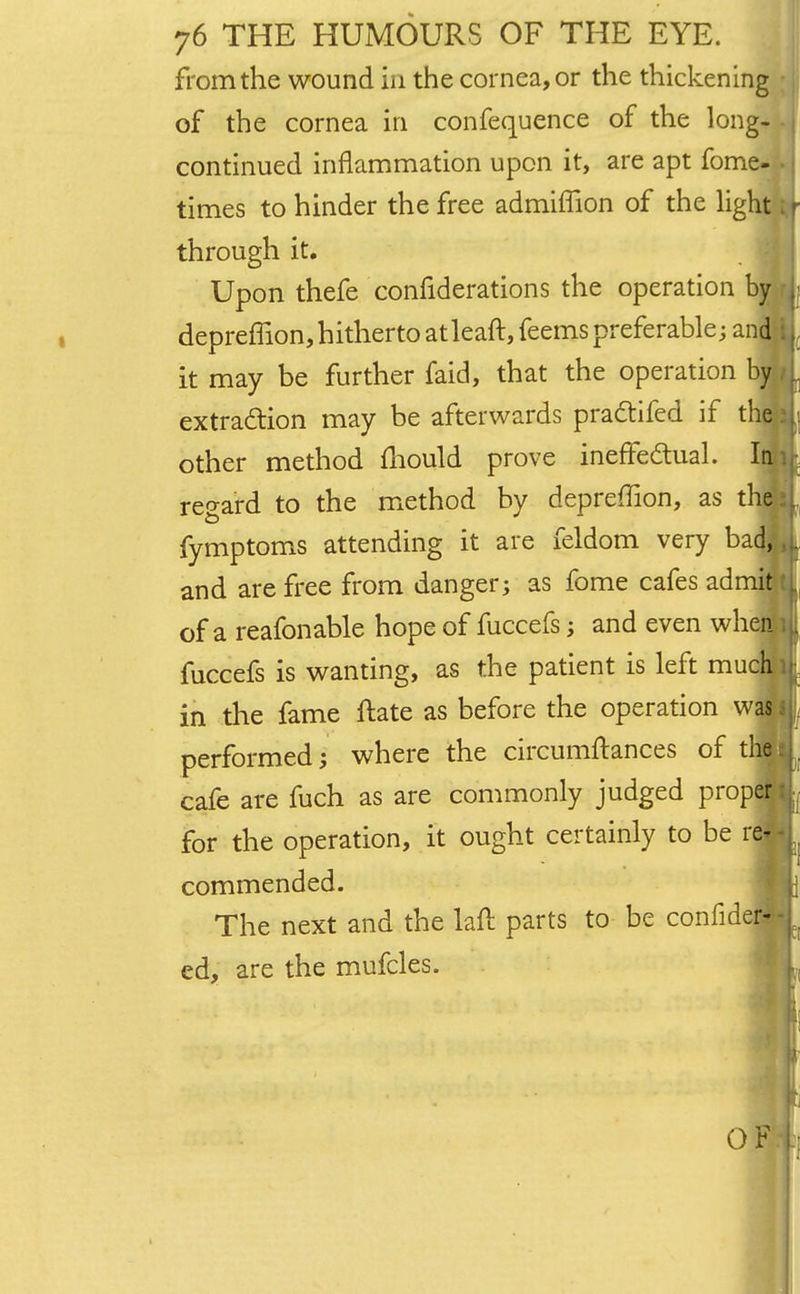 from the wound in the cornea, or the thickening of the cornea in confequence of the long- continued inflammation upon it, are apt fome- ■ times to hinder the free admiffion of the light > through it. Upon thefe confiderations the operation by , depreffion,hithertoatleaft,feemspreferable; and i): it may be further faid, that the operation by I extraction may be afterwards pra&ifed if the other method mould prove ineffectual. regard to the method by depreffion, as tl fymptoms attending it are feldom very bad, and are free from danger; as fome cafes adrriffl of a reafonable hope of fuccefs; and even when fuccefs is wanting, as the patient is left much in the fame ftate as before the operation was performed; where the circumftances of the . cafe are fuch as are commonly judged proper for the operation, it ought certainly to be rej commended. The next and the laft parts to be confidej ed, are the mufcles.