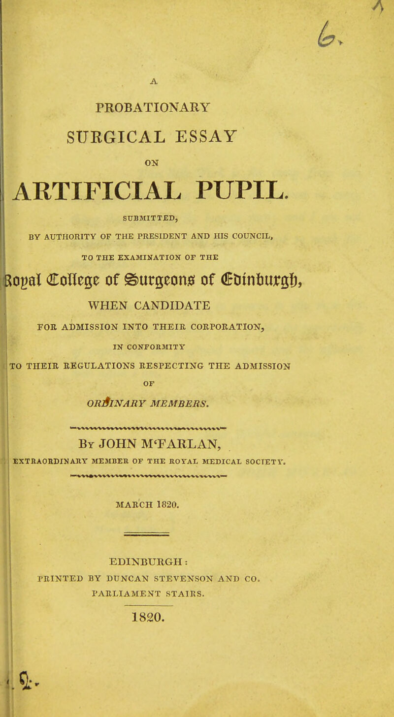 A PROBATIONARY SUEGICAL ESSAY ON ARTIFICIAL PUPIL. j SUBMITTED, BY AUTHORITY OF THE PRESIDENT AND HIS COUNCIL, TO THE EXAMINATION OF THE Rogal College of @)urgeon0 of Ctiinturg!), WHEN CANDIDATE FOE ADMISSION INTO THEIR CORPORATION, IN CONFORMITY TO THEIR REGULATIONS RESPECTING THE ADMISSION OF ORlflNARY MEMBERS. By JOHN M'FARLAN, extraohdinauy member of the royal jiedical soctetv. MARCH 1820. EDINBURGH: PRINTED BY DUNCAN STEVENSON AND CO. PARLIAMENT STAIRS. 1820.