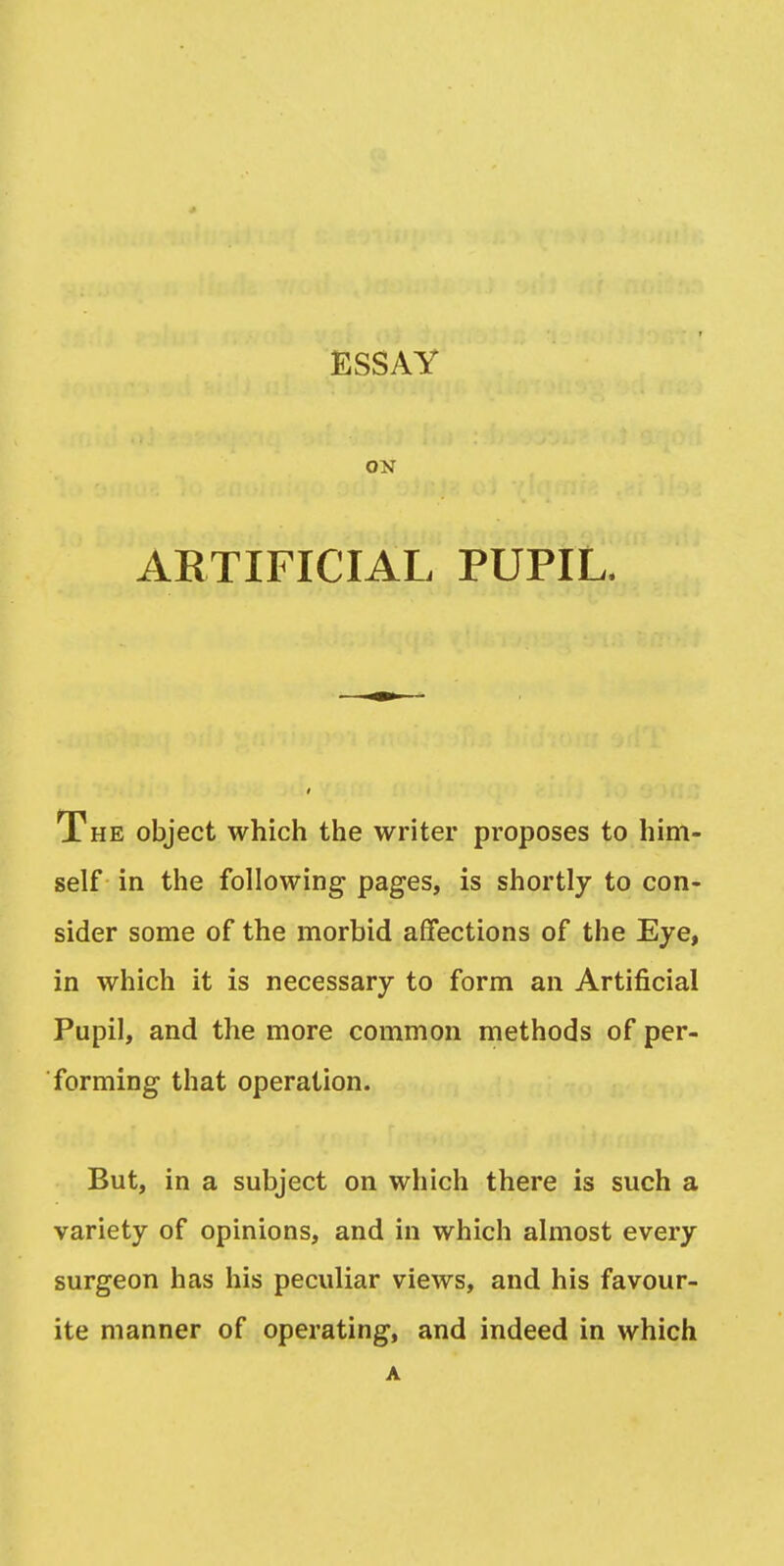 ESSAY ON ARTIFICIAL PUPIL. The object which the writer proposes to him- self in the following pages, is shortly to con- sider some of the morbid affections of the Eye, in which it is necessary to form an Artificial Pupil, and the more common methods of per- forming that operation. But, in a subject on which there is such a variety of opinions, and in which almost every surgeon has his peculiar views, and his favour- ite manner of operating, and indeed in which A