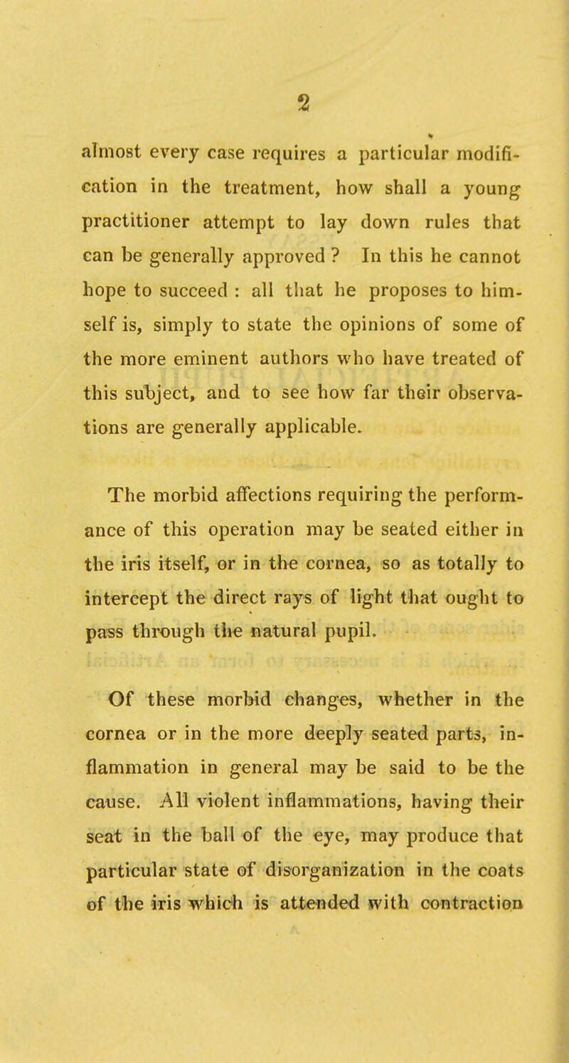 almost every case requires a particular modifi- cation in the treatment, how shall a young practitioner attempt to lay down rules that can be generally approved ? In this he cannot hope to succeed : all that he proposes to him- self is, simply to state the opinions of some of the more eminent authors who have treated of this subject, and to see how far their observa- tions are generally applicable. The morbid affections requiring the perform- ance of this operation may be seated either in the iris itself, or in the cornea, so as totally to intercept the direct rays of light that ought to pass through the natural pupil. Of these morbid changes, whether in the cornea or in the more deeply seated parts, in- flammation in general may be said to be the cause. All violent inflammations, having their seat in the ball of the eye, may produce that particular state of disorganization in the coats of the iris which is attended with contraction