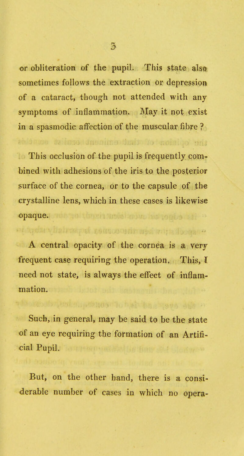 2^ or obliteration of the pupil. This state also sometimes follows the extraction or depression of a cataract, though not attended with any symptoms of inflammation. May it not exist in a spasmodic affection of the muscular fibre ? This occlusion of the pupil is frequently com- bined with adhesions of the iris to the posterior surface of the cornea, or to the capsule of the crystalline lens, which in these cases is likewise opaque. A central opacity of the cornea is a very frequent case requiring the operation. This, I need not state, is always the effect of inflam- mation. Such, in general, may be said to be the state of an eye requiring the formation of an Artifi- cial Pupil. But, on the other hand, there is a consi- derable number of cases in which no opera-