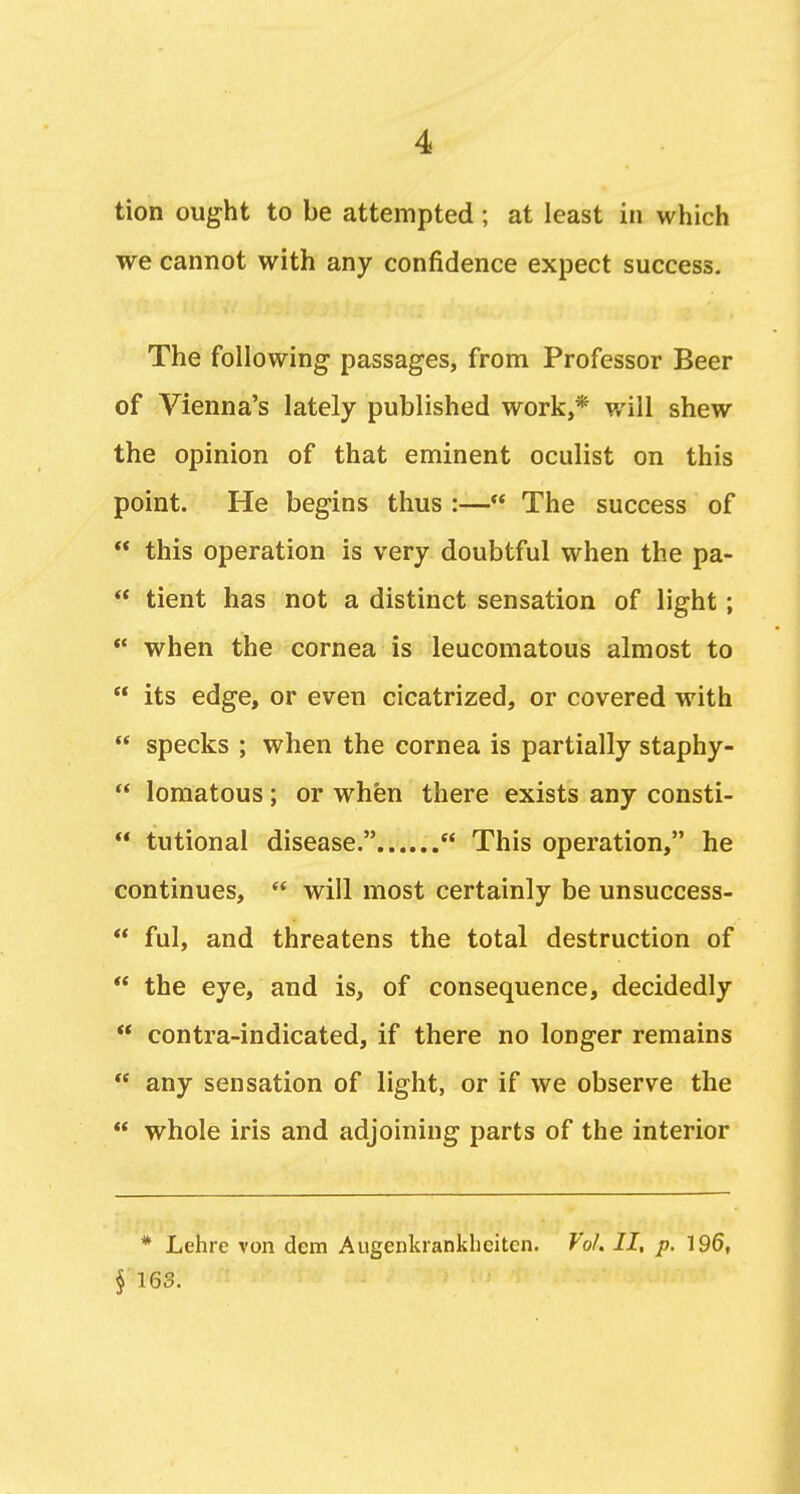 tion ought to be attempted; at least in which we cannot with any confidence expect success. The following passages, from Professor Beer of Vienna's lately published work,* v/ill shew the opinion of that eminent oculist on this point. He begins thus :—** The success of  this operation is very doubtful when the pa-  tient has not a distinct sensation of light;  when the cornea is leucomatous almost to  its edge, or even cicatrized, or covered with  specks ; when the cornea is partially staphy-  lomatous; or when there exists any consti-  tutional disease.  This operation, he continues,  will most certainly be unsuccess-  ful, and threatens the total destruction of  the eye, and is, of consequence, decidedly  contra-indicated, if there no longer remains  any sensation of light, or if we observe the  whole iris and adjoining parts of the interior * Lehre von dem Augenkiankhcitcn. Vol. II, p. 196, § 16S.