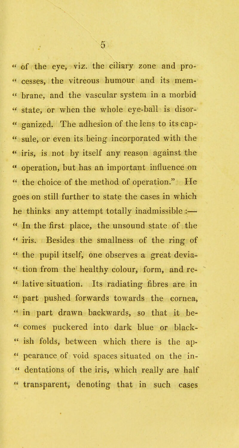 *' of the eye, viz. the ciliary zone and pro-  cesses, the vitreous humour and its mem-  brane, and the vascular system in a morbid  state, or when the vt^hole eye-ball is disor-  ganized. The adhesion of the lens to its cap-  sule, or even its being incorporated with the  iris, is not by itself any reason against the  operation, but has an important influence on *' the choice of the method of operation. He goes on still further to state the cases in which he thinks any attempt totally inadmissible :—  In the first place, the unsound state of the *' iris. Besides the smallness of the ring of  the pupil itself, one observes a great devia- ** tion from the healthy colour, form, and re-  lative situation. Its radiating fibres are in  part pushed forwards towards the cornea,  in part drawn backwards, so that it be-  comes puckered into dark blue or black-  ish folds, between which there is the ap-  pearance of void spaces situated on the in-  dentations of the iris, which really are half  transparent, denoting that in such cases