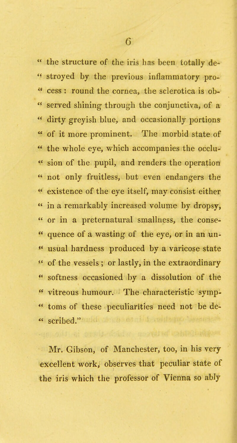  the structure of the iris has been totally de- *^ stroyed by the previous inflammatory pro-  cess : round the cornea, the sclerotica is ob-  served shining through the conjunctiva, of a  dirty greyish blue, and occasionally portions  of it more prominent. The morbid state of  the whole eye, which accompanies the occlu- *' sion of the pupil, and renders the operation  not only fruitless, but even endangers the  existence of the eye itself, may consist either  in a remarkably increased volume by dropsy,  or in a preternatural smallness, the conse-  quence of a wasting of the eye, or in an un- ♦* usual hardness produced by a varicose state •' of the vessels ; or lastly, in the extraordinary ** softness occasioned by a dissolution of the  vitreous humour. The characteristic symp-  toms of these peculiarities need not be de- ** scribed. Mr, Gibson, of Manchester, too, in his very excellent work, observes that peculiar state of the iris which the professor of Vienna so ably