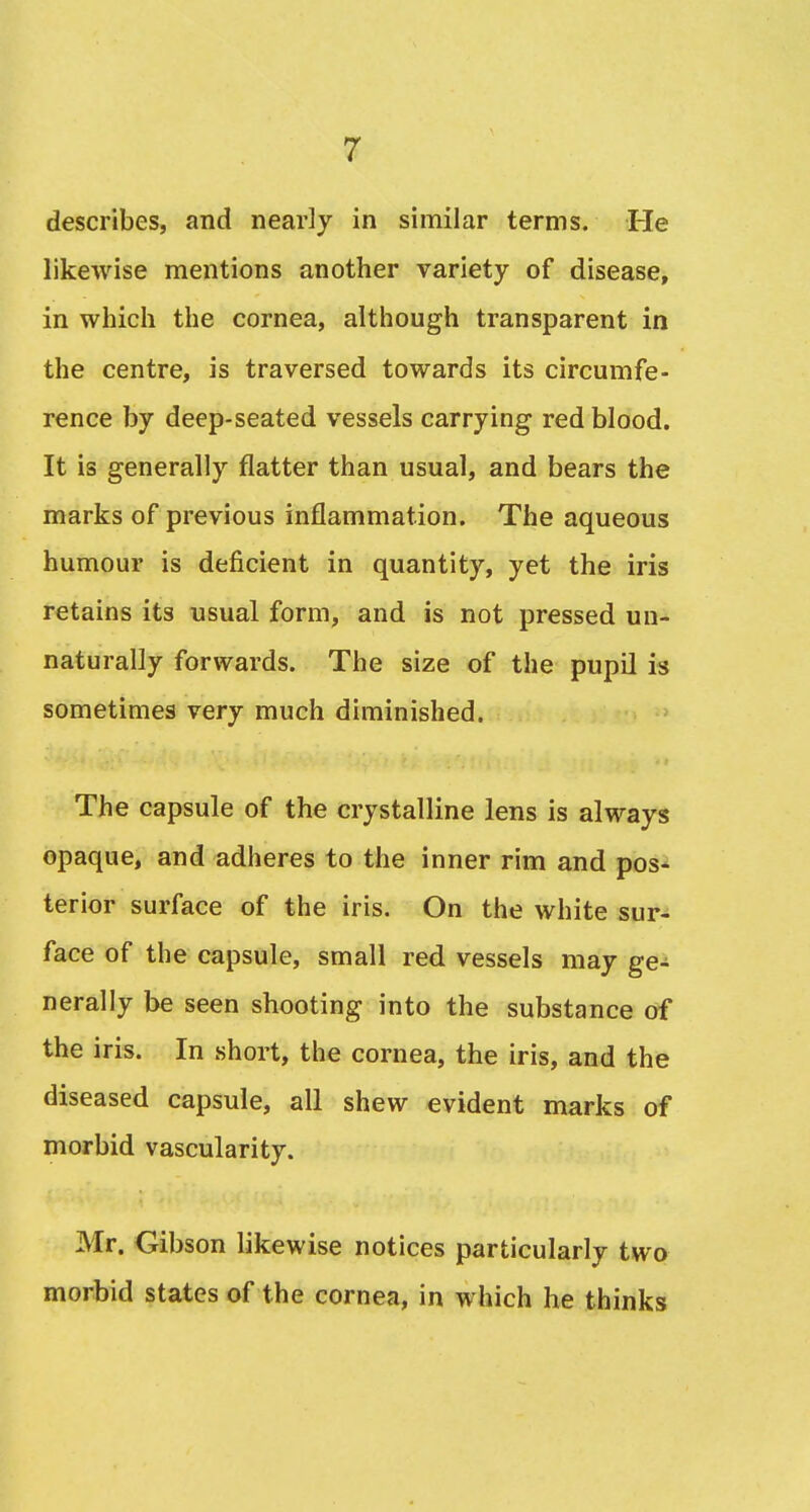 describes, and nearly in similar terms. He likewise mentions another variety of disease, in which the cornea, although transparent in the centre, is traversed towards its circumfe- rence by deep-seated vessels carrying red blood. It is generally flatter than usual, and bears the marks of previous inflammation. The aqueous humour is deficient in quantity, yet the iris retains its usual form, and is not pressed un- naturally forwards. The size of the pupil is sometimes very much diminished. The capsule of the crystalline lens is always opaque, and adheres to the inner rim and pos- terior surface of the iris. On the white sur- face of the capsule, small red vessels may ge- nerally be seen shooting into the substance of the iris. In short, the cornea, the iris, and the diseased capsule, all shew evident marks of morbid vascularity. Mr. Gibson likewise notices particularly two morbid states of the cornea, in which he thinks