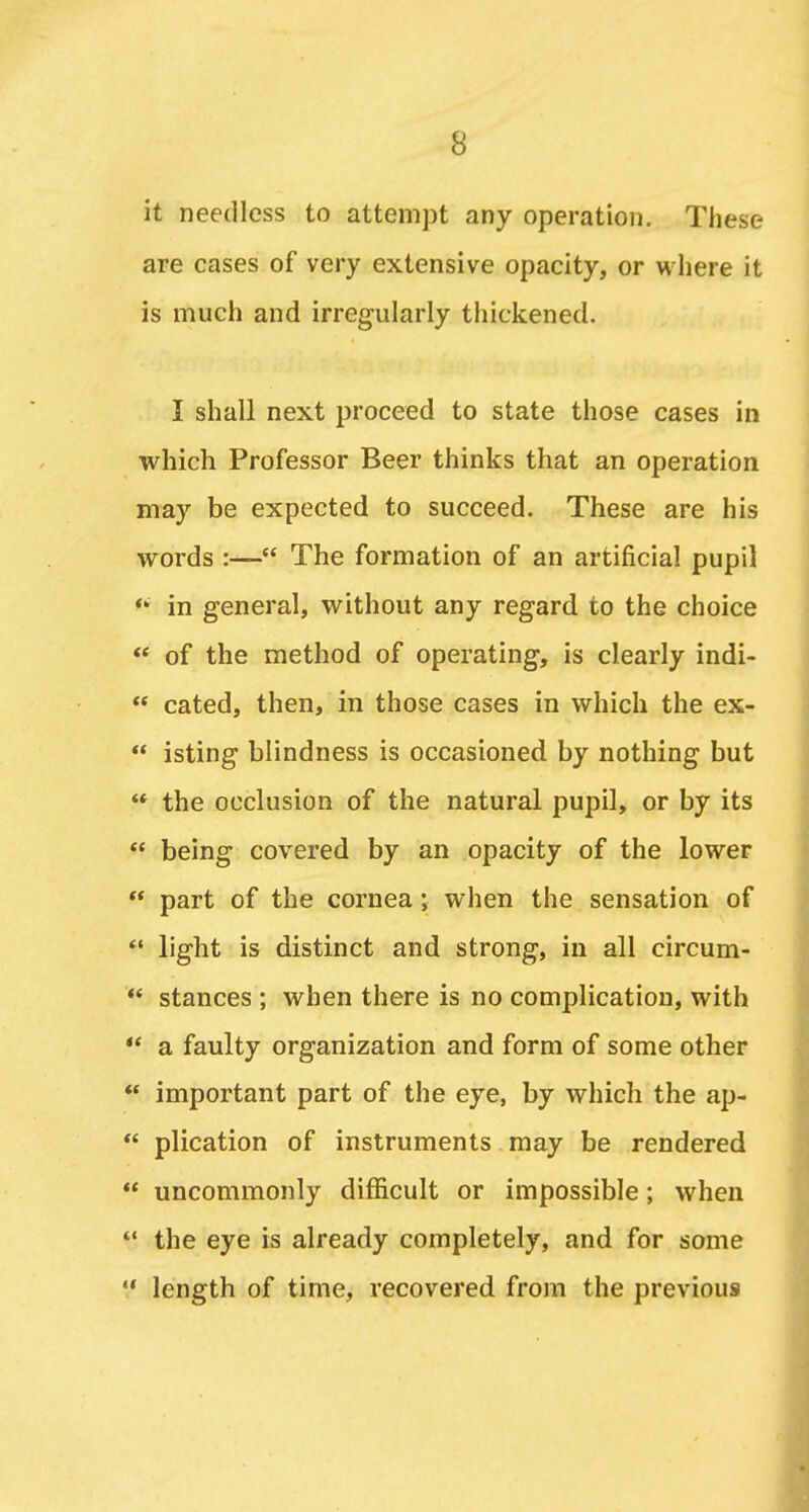 it needless to attemjDt any operation. These are cases of very extensive opacity, or wliere it is mucii and irregularly thickened. I shall next proceed to state those cases in which Professor Beer thinks that an operation may be expected to succeed. These are his words  The formation of an artificial pupil ** in general, without any regard to the choice <* of the method of operating, is clearly indi-  cated, then, in those cases in which the ex-  isting blindness is occasioned by nothing but ** the occlusion of the natural pupil, or by its  being covered by an opacity of the lower  part of the cornea; when the sensation of  light is distinct and strong, in all circum- *' stances ; when there is no complication, with  a faulty organization and form of some other  important part of the eye, by which the ap- *' plication of instruments may be rendered  uncommonly difficult or impossible; when *' the eye is already completely, and for some length of time, recovered from the previous