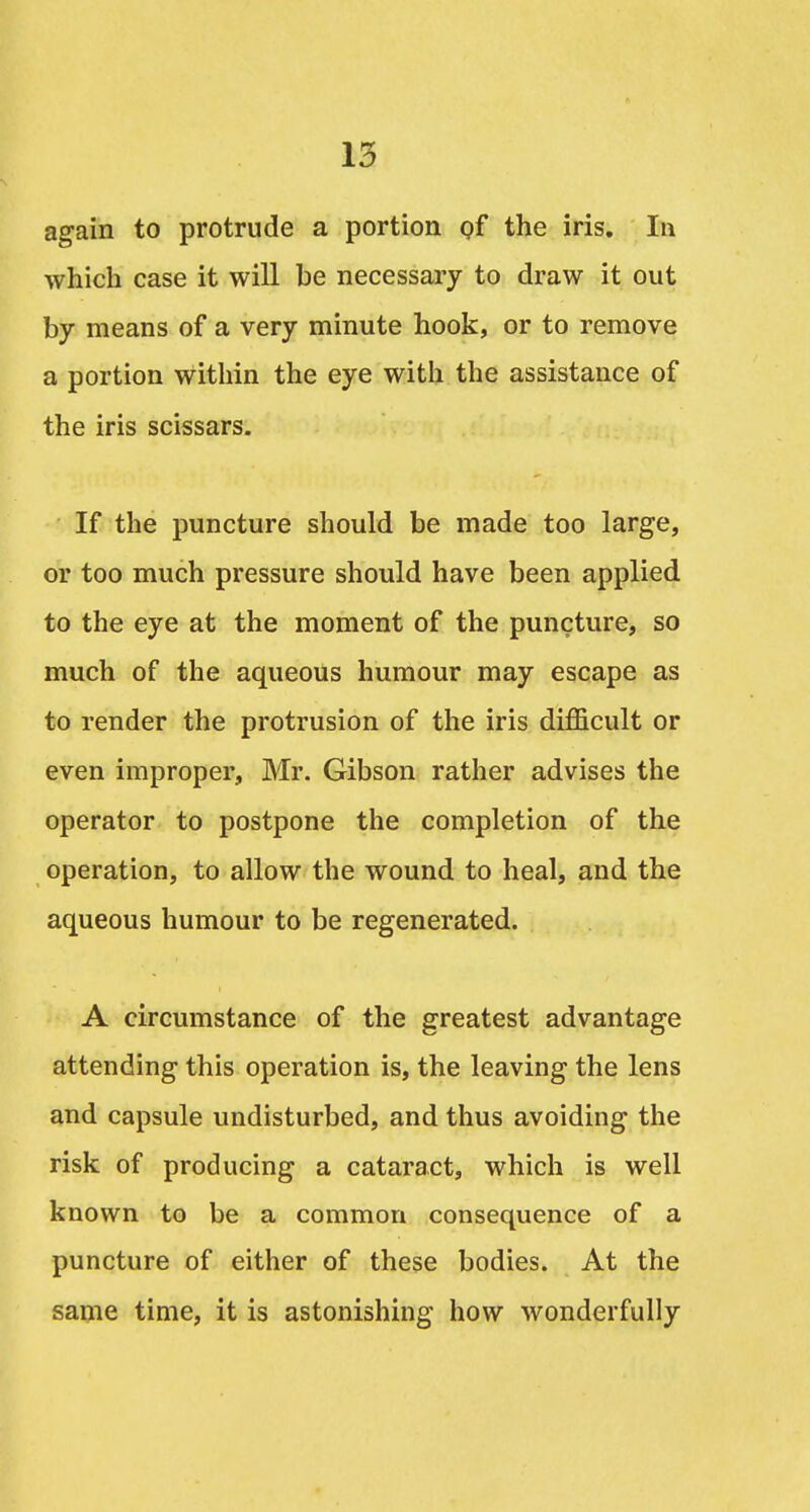 again to protrude a portion gf the iris. In which case it will be necessary to draw it out by means of a very minute hook, or to remove a portion within the eye with the assistance of the iris scissars. If the puncture should be made too large, or too much pressure should have been applied to the eye at the moment of the puncture, so much of the aqueous humour may escape as to render the protrusion of the iris difficult or even improper, Mr. Gibson rather advises the operator to postpone the completion of the operation, to allow the wound to heal, and the aqueous humour to be regenerated. A circumstance of the greatest advantage attending this operation is, the leaving the lens and capsule undisturbed, and thus avoiding the risk of producing a cataract, which is well known to be a common consequence of a puncture of either of these bodies. At the same time, it is astonishing how wonderfully