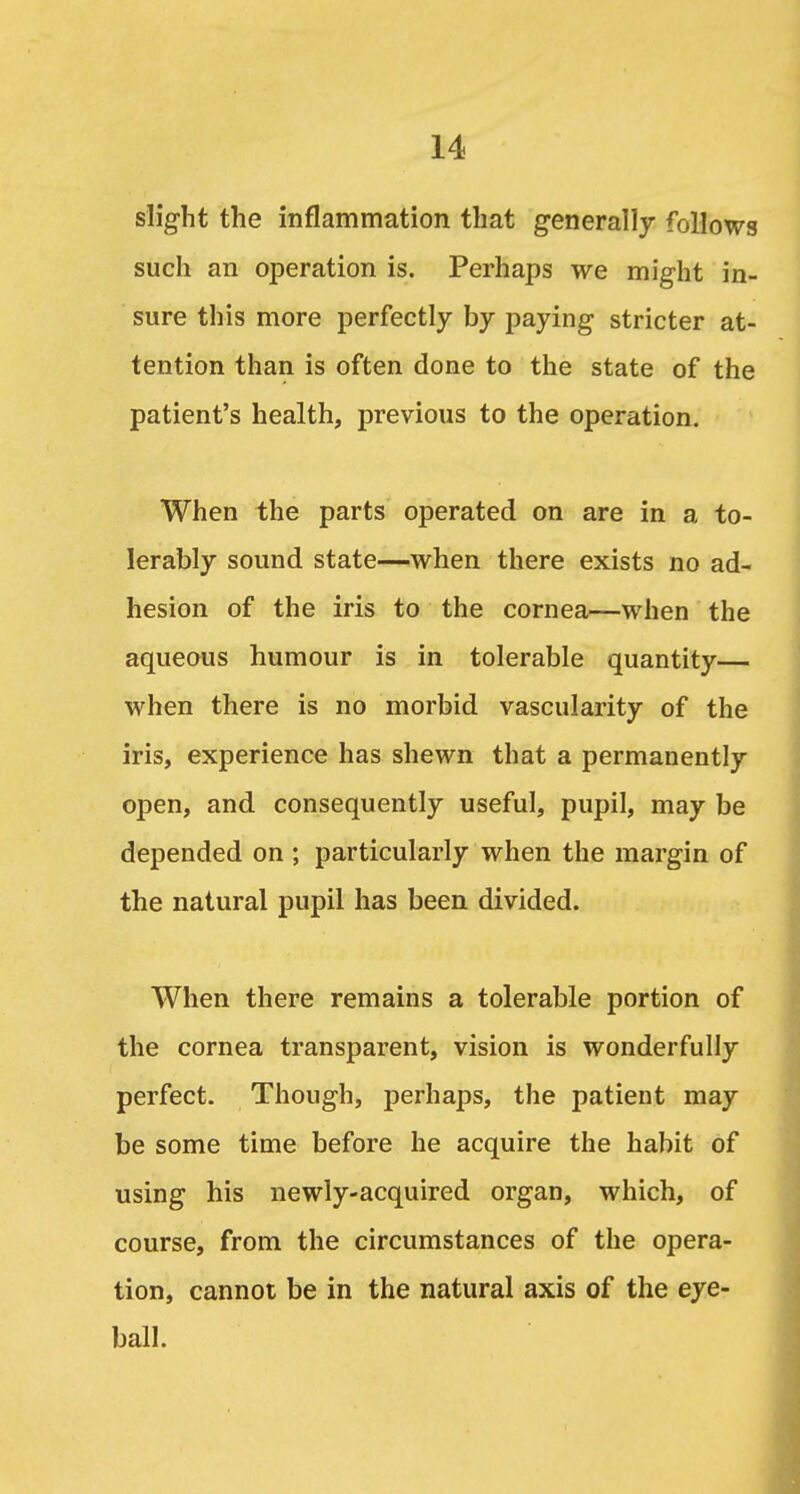 slight the mflammation that generally follows such an operation is. Perhaps we might in- sure this more perfectly by paying stricter at- tention than is often done to the state of the patient's health, previous to the operation. When the parts operated on are in a to- lerably sound state—when there exists no ad- hesion of the iris to the cornea—when the aqueaus humour is in tolerable quantity— when there is no morbid vascularity of the iris, experience has shewn that a permanently open, and consequently useful, pupil, may be depended on ; particularly when the margin of the natural pupil has been divided. When there remains a tolerable portion of the cornea transparent, vision is wonderfully perfect. Though, perhaps, the patient may be some time before he acquire the habit of using his newly-acquired organ, which, of course, from the circumstances of the opera- tion, cannot be in the natural axis of the eye- ball.