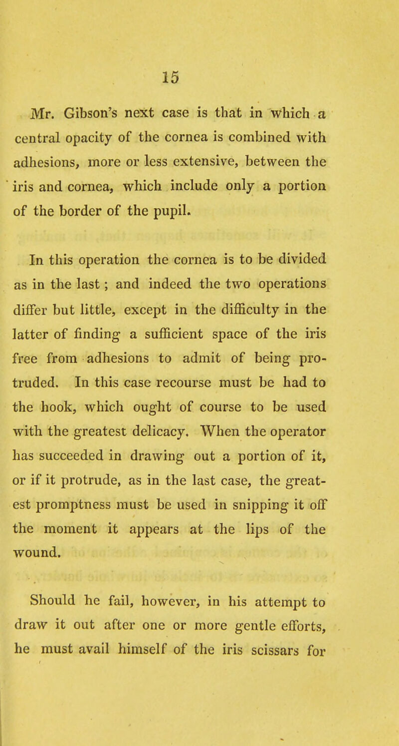 Mr. Gibson's next case is that in which a central opacity of the cornea is combined with adhesions, more or less extensive, between the iris and cornea, which include only a portion of the border of the pupil. In this operation the cornea is to be divided as in the last; and indeed the two operations differ but little, except in the difficulty in the latter of finding a sufficient space of the iris free from adhesions to admit of being pro- truded. In this case recourse must be had to the hook, which ought of course to be used with the greatest delicacy. When the operator has succeeded in drawing out a portion of it, or if it protrude, as in the last case, the great- est promptness must be used in snipping it off the moment it appears at the lips of the wound. Should he fail, however, in his attempt to draw it out after one or more gentle efforts, he must avail himself of the iris scissars for