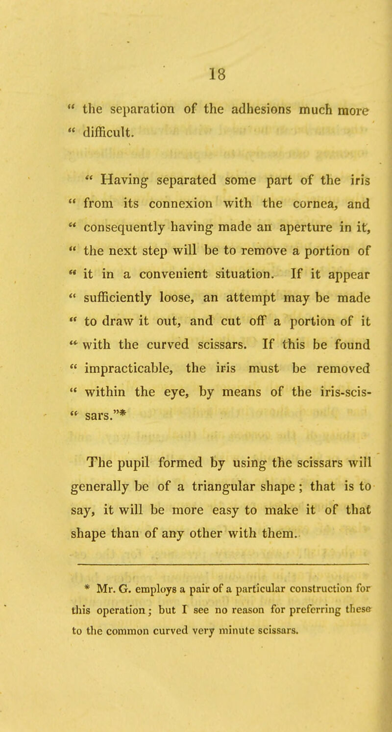  the separation of the adhesions much more « difficult.  Having separated some part of the iris  from its connexion with the cornea, and  consequently having made an aperture in it,  the next step will be to remove a portion of  it in a convenient situation. If it appear *• sufficiently loose, an attempt may be made  to draw it out, and cut off a portion of it with the curved scissars. If this be found  impracticable, the iris must be removed  within the eye, by means of the iris-scis-  sars.* The pupil formed by using the scissars will generally be of a triangular shape; that is to say, it will be more easy to make it of that shape than of any other with them. * Mr. G. employs a pair of a particular construction for this operation; but I see no reason for preferring these to the common curved very minute scissars.