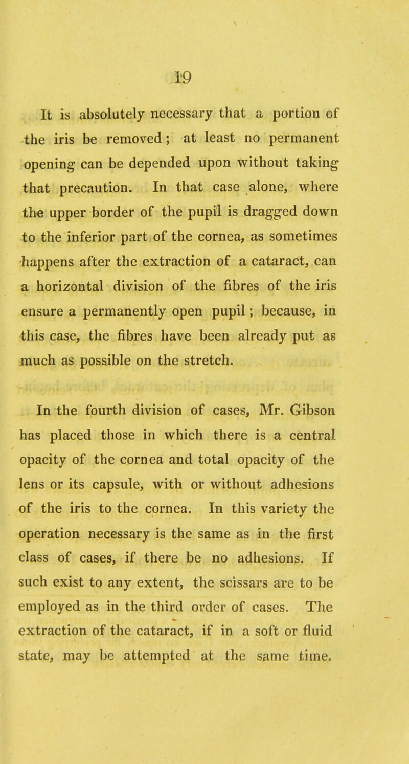 \ i'9 It is absolutely necessary that a portion of the iris be removed; at least no permanent opening can be depended upon without taking that precaution. In that case alone, where the upper border of the pupil is dragged down to the inferior part of the cornea, as sometimes happens after the extraction of a cataract, can a horizontal division of the fibres of the iris ensure a permanently open pupil; because, in this case, the fibres have been already put as much as possible on the stretch. In the fourth division of cases, Mr, Gibson has placed those in which there is a central opacity of the cornea and total opacity of the lens or its capsule, with or without adhesions of the iris to the cornea. In this variety the operation necessary is the same as in the first class of cases, if there be no adhesions. If such exist to any extent, the scissars are to be employed as in the third order of cases. The extraction of the cataract, if in a soft or fluid state, may be attempted at the same time.