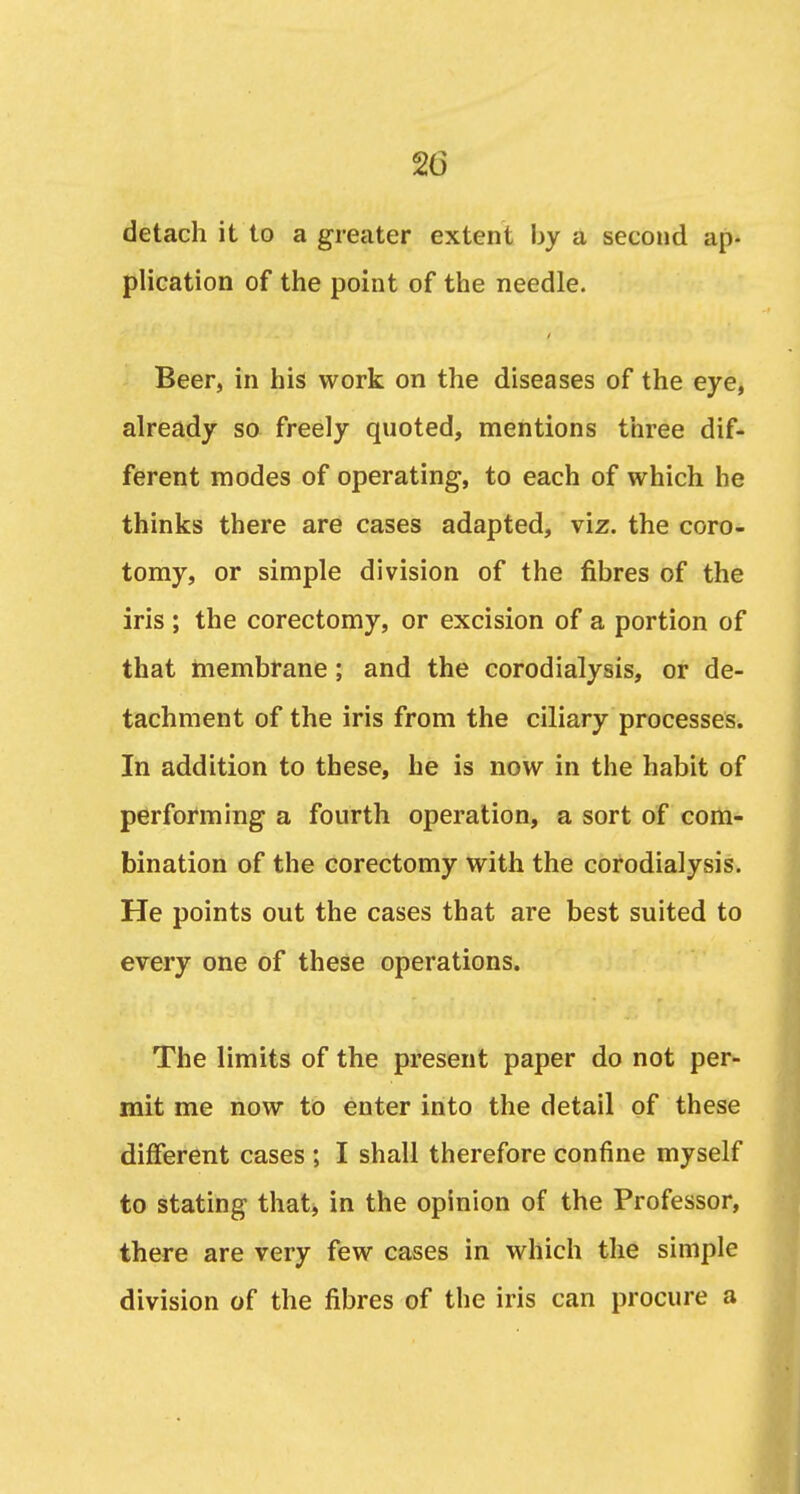 detach it to a greater extent by a second ap- plication of the point of the needle. Beer, in his work on the diseases of the eye, already so freely quoted, mentions three dif- ferent modes of operating, to each of which he thinks there are cases adapted, viz. the coro- tomy, or simple division of the fibres of the iris ; the corectomy, or excision of a portion of that tnembrane; and the corodialysis, or de- tachment of the iris from the ciliary processes. In addition to these, he is now in the habit of performing a fourth operation, a sort of com- bination of the corectomy with the corodialysis. He points out the cases that are best suited to every one of these operations. The limits of the present paper do not per- mit me now to enter into the detail of these different cases ; I shall therefore confine myself to stating that, in the opinion of the Professor, there are very few cases in which the simple division of the fibres of the iris can procure a