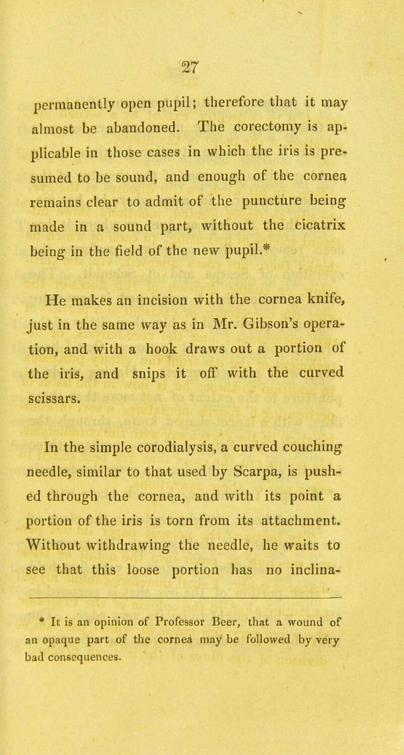 permanently open pupil; therefore that it may ahiiost be abandoned. The corectomy is ap- plicable in those cases in which the iris is pre- sumed to be sound, and enough of the cornea remains clear to admit of the puncture being made in a sound part, without the cicatrix being in the field of the new pupil.* He makes an incision with the cornea knife, just in the same way as in Mr. Gibson's opera- tion, and with a hook draws out a portion of the iris, and snips it off with the curved scissars. In the simple corodialysis, a curved couching needle, similar to that used by Scarpa, is push- ed through the cornea, and with its point a portion of the iris is torn from its attachment. Without withdrawing the needle, he waits to see that this loose portion has no inclina- * It is an opinion of Professor Beer, that a wound of an opaque part of the cornea may be followed by very bad consequences.