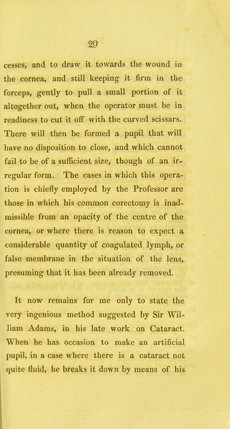 cesses, and to draw it towards the wound in the cornea, and still keeping it firm in the forceps, gently to pull a small portion of it altogether out, when the operator must be in readiness to cut it off with the curved scissars. There will then be formed a pupil that will have no disposition to close, and which cannot fail to be of a sufficient size, though of an ir- regular form. The cases in which this opera- tion is chiefly employed by the Professor are those in which his common corectomy is inad- missible from an opacity of the centre of the cornea, or where there is reason to expect a considerable quantity of coagulated lymph, or false membrane in the situation of the lens, presuming that it has been already removed. It now remains for me only to state the very ingenious method suggested by Sir Wil- liam Adams, in his late work on Cataract. When he has occasion to make an artificial pupil, in a case where there is a cataract not quite fluid, he breaks it down by means of his