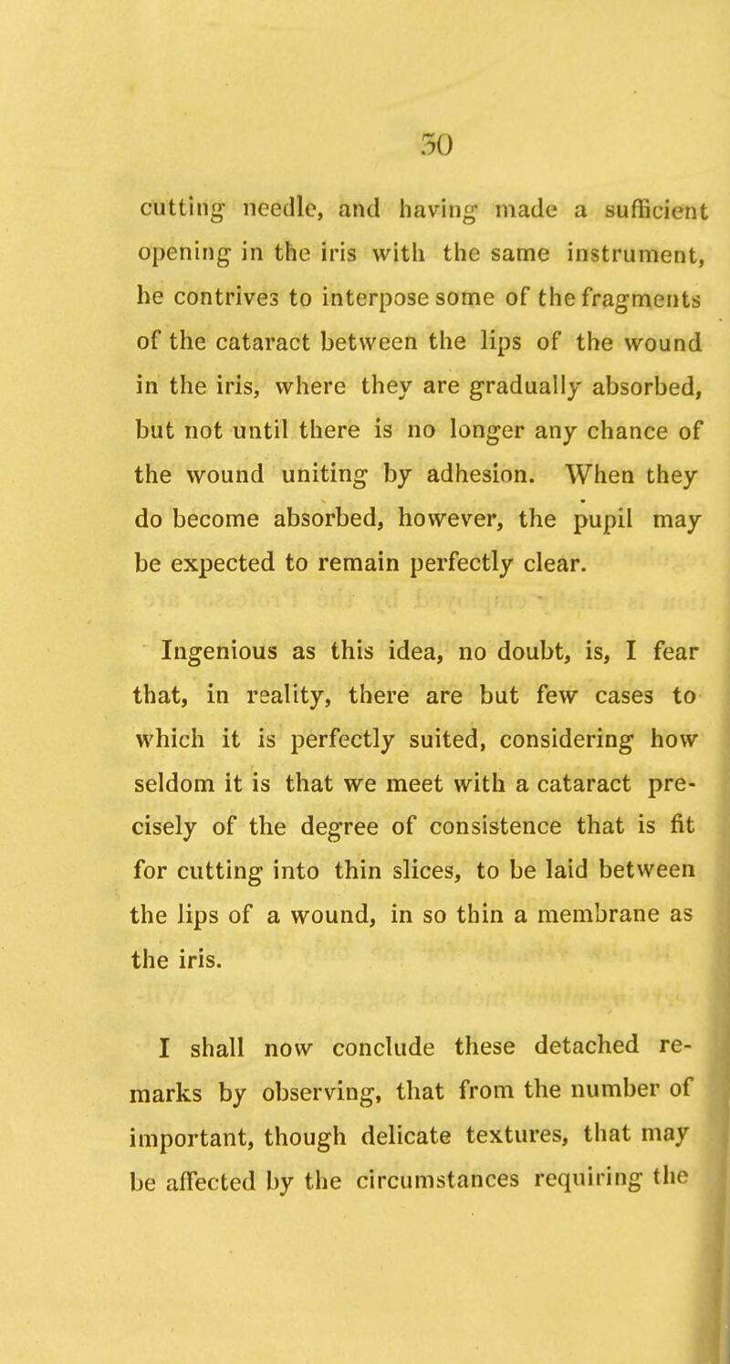 cutting needle, and having made a sufficient opening in the iris with the same instrument, he contrives to interpose some of the fragments of the cataract between the lips of the wound in the iris, where they are gradually absorbed, but not until there is no longer any chance of the wound uniting by adhesion. When they do become absorbed, however, the pupil may be expected to remain perfectly clear. Ingenious as this idea, no doubt, is, I fear that, in reality, there are but few cases to which it is perfectly suited, considering how seldom it is that we meet with a cataract pre- cisely of the degree of consistence that is fit for cutting into thin slices, to be laid between the Jips of a wound, in so thin a membrane as the iris. I shall now conclude these detached re- marks by observing, that from the number of important, though delicate textures, that may be affected by the circumstances requiring the