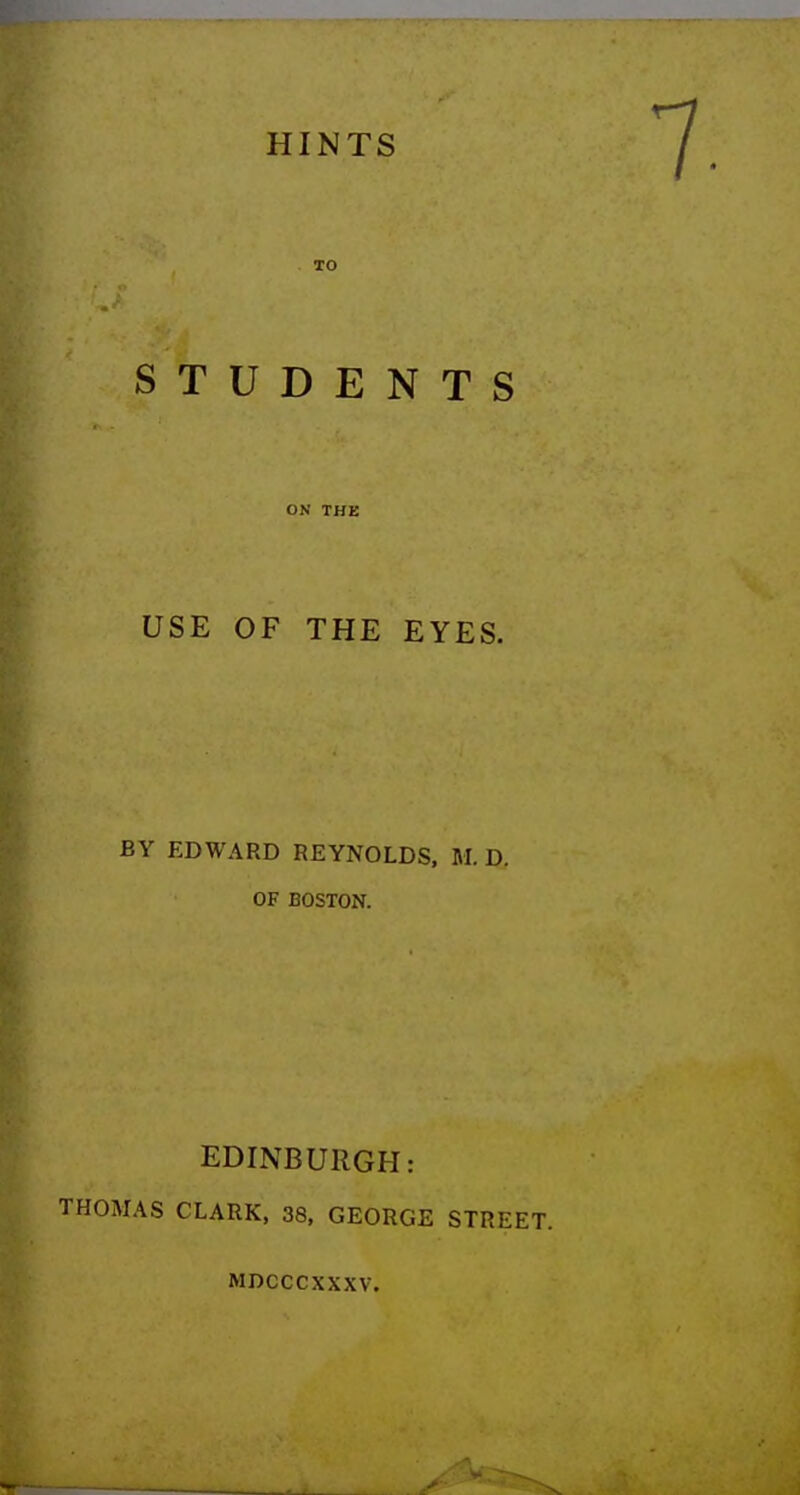 TO STUDENTS ON THE USE OF THE EYES. BY EDWARD REYNOLDS, M. D. OF BOSTON. EDINBURGH: THOMAS CLARK, 38, GEORGE STREET. MDCCCXXXV.