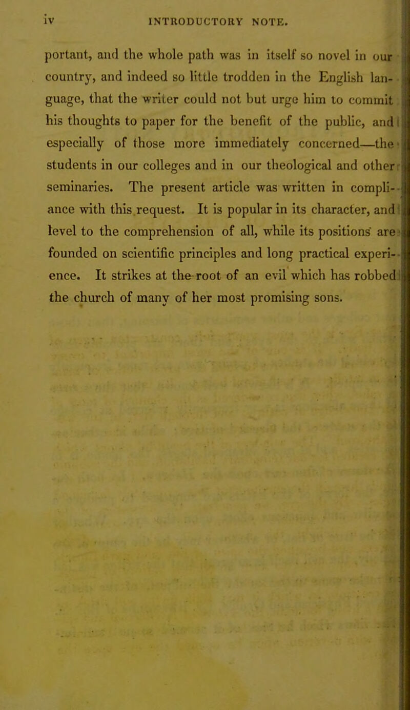 iv portant, and the whole path was in itself so novel in our country, and indeed so little trodden in the English lan- guage, that the writer could not but urge him to commit his thoughts to paper for the benefit of the public, and i especially of those more immediately concerned—the- students in our colleges and in our theological and other: seminaries. The present article was written in compli- ance with this request. It is popular in its character, and* level to the comprehension of all, while its positions are founded on scientific principles and long practical experi- ence. It strikes at the root of an evil which has robbed the church of many of her most promising sons.