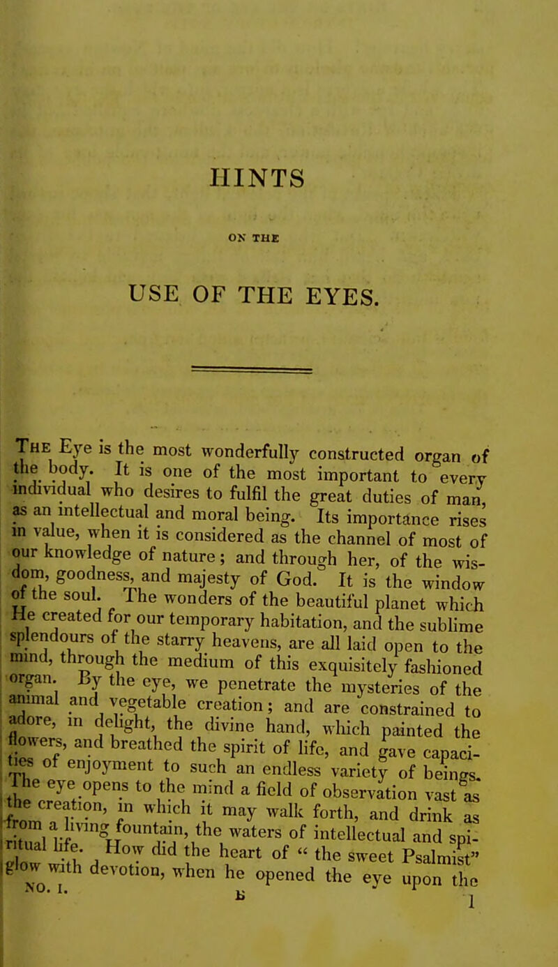 ON THE USE OF THE EYES. The Eye is the most wonderfully constructed organ of the body It 1S one of the most important to every individual who desires to fulfil the great duties of man, as an intellectual and moral being. Its importance rises m value, when it is considered as the channel of most of our knowledge of nature ; and through her, of the wis- dom goodness, and majesty of God. It is the window of the soul. The wonders of the beautiful planet which He created for our temporary habitation, and the sublime splendours of the starry heavens, are all laid open to the mind, through the medium of this exquisitely fashioned organ By the eye, we penetrate the mysteries of the animal and vegetable creation; and are constrained to adore, in delight the divine hand, winch painted the Sowers, aild breathed the spirit of life, and gave capaci- ties of enjoyment to such an endless variety of beings. Jhl o7e> °PenS t0 £! mlnd a fidd °f ob^vadon vast as he creatmn, in which it may walk forth, and drink as El li rngR°Un^n\theuWate^0f intellectual and spi- with devotion, when he opened the eye upon the