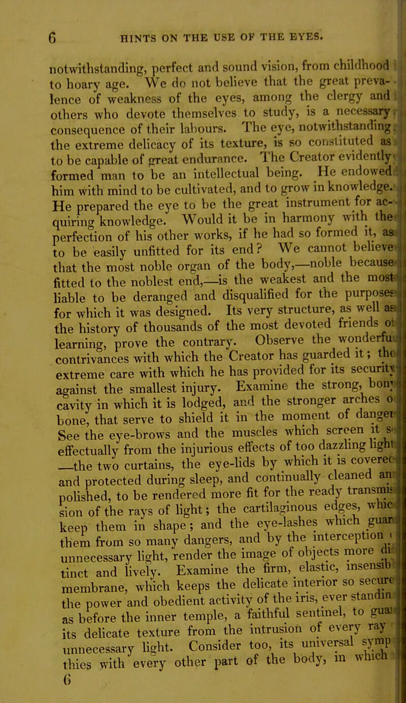 notwithstanding, perfect and sound vision, from childhood I to hoary age. We do not believe that the great preva- - lcnce of weakness of the eyes, among the clergy and I others who devote themselves to study, is a necessary, consequence of their labours. The eye, notwithstanding, the extreme delicacy of its texture, is so constituted as I to be capable of great endurance. The Creator evidently formed man to be an intellectual being. He endowedd him with mind to be cultivated, and to grow in knowledge.-. He prepared the eye to be the great instrument for ac- quiring knowledge. Would it be in harmony with the- perfection of his other works, if he had so formed it, as- to be easily unBtted for its end? We cannot believe-i that the most noble organ of the body,—noble because.] fitted to the noblest end,—is the weakest and the most^ liable to be deranged and disqualified for the purposes for which it was designed. Its very structure, as well ad the history of thousands of the most devoted friends 01 learning, prove the contrary. Observe the wonderfu contrivances with which the Creator has guarded it; the extreme care with which he has provided for its security against the smallest injury. Examine the strong, bomij cavity in which it is lodged, and the stronger arches oJ bone, that serve to shield it in the moment of danger! See the eye-brows and the muscles which screen it sj effectually from the injurious effects of too dazzling light] —the two curtains, the eye-lids by which it is covereoj and protected during sleep, and continually cleaned an,| polished, to be rendered more fit for the ready transmit sion of the rays of light; the cartilaginous edges, wnic keep them in shape; and the eye-lashes which guar them from so many dangers, and by the interception . unnecessary light, render the image of objects more di tinct and lively. Examine the firm, elastic, insensib membrane, which keeps the delicate interior so secure the power and obedient activity of the ins, ever standin as before the inner temple, a faithful sentinel, to guai its delicate texture from the intrusion of every ray unnecessary light. Consider too, its universal symp thies with every other part of the body, in winch 6