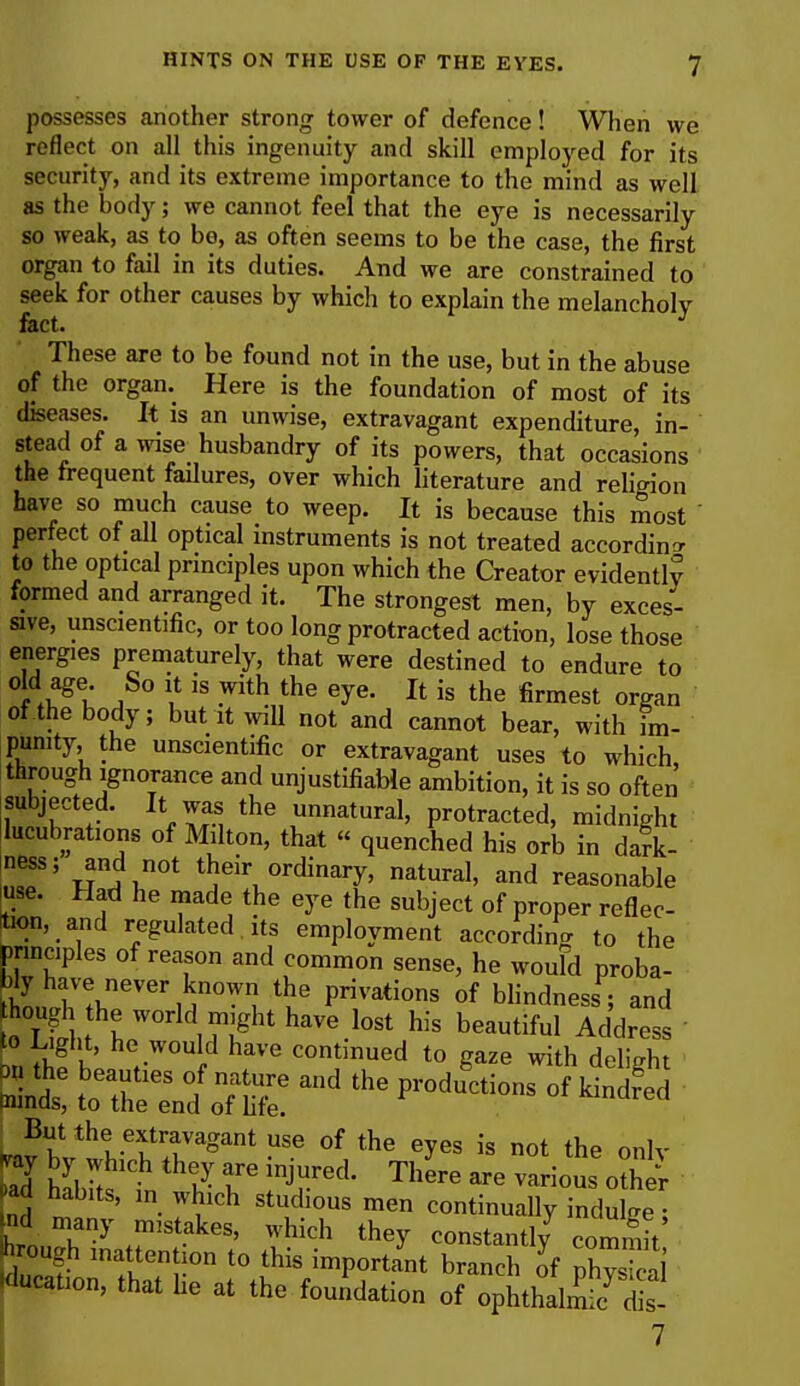 possesses another strong tower of defence! When we reflect on all this ingenuity and skill employed for its security, and its extreme importance to the mind as well as the body; we cannot feel that the eye is necessarily so weak, as to be, as often seems to be the case, the first organ to fail in its duties. And we are constrained to seek for other causes by which to explain the melancholy These are to be found not in the use, but in the abuse of the organ. Here is the foundation of most of its diseases. It is an unwise, extravagant expenditure, in- stead of a wise husbandry of its powers, that occasions the frequent failures, over which literature and religion have so much cause to weep. It is because this most ' perfect of all optical instruments is not treated according to the optical principles upon which the Creator evidently formed and arranged it. The strongest men, by exces- sive, unscientific, or too long protracted action, lose those energies prematurely, that were destined to endure to °i ♦uagt j  is -With the eye- Xt is the fi™est organ of the body; but it will not and cannot bear, with im- punity, the unscientific or extravagant uses to which through ignorance and unjustifiable ambition, it is so often subjected. It was the unnatural, protracted, midnight lucubrations of Milton, that « quenched his orb in dark- na?; Mn^0t ^r ordinary, natural, and reasonable use. Had he made the eye the subject of proper reflec- tion, and regulated , its employment according to the principles of reason and common sense, he woufd proba- bly have never known the privations of blindness ; and to T ftit £ world ™8ht have lost his beautiful Address f W» he would have continued to gaze with delight But the extravagant use of the eyes is not the onlv k by which they are injured. There are various 0£ ad habits, m which studious men continually indulge; nd many rmstakes, which they constantly commit ough inattention to this important branch of physical lucation, that he at the foundation of ophthalmic^s 7