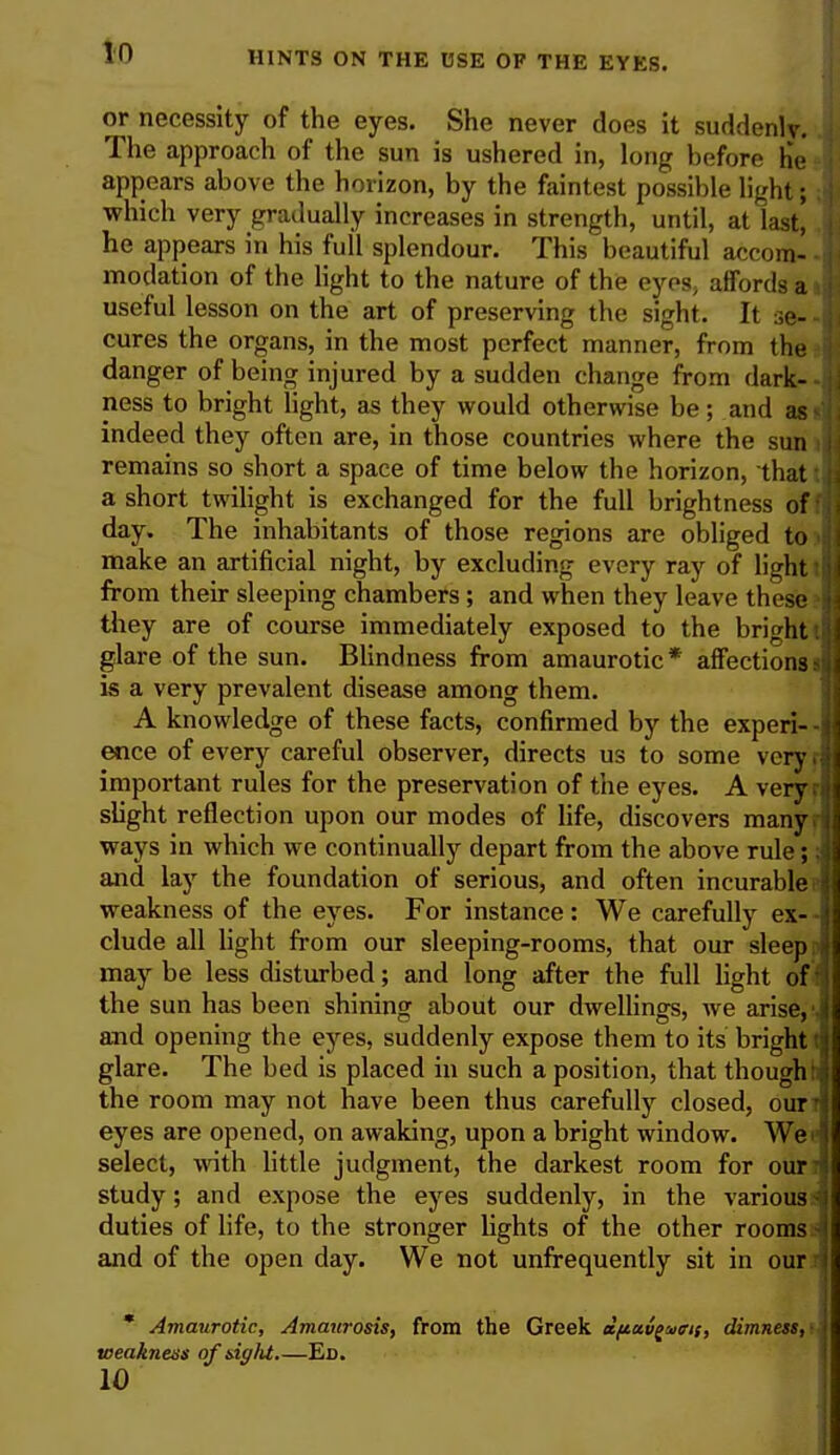 or necessity of the eyes. She never does it suddenly. The approach of the sun is ushered in, long before 1r> appears above the horizon, by the faintest possible light; which very gradually increases in strength, until, at last! he appears in his full splendour. This beautiful accom- modation of the light to the nature of the eyes, affords a useful lesson on the art of preserving the sight. It se- cures the organs, in the most perfect manner, from the danger of being injured by a sudden change from dark- ness to bright light, as they would otherwise be; and as i indeed they often are, in those countries where the sun remains so short a space of time below the horizon, that a short twilight is exchanged for the full brightness of day. The inhabitants of those regions are obliged to make an artificial night, by excluding every ray of li«ht from their sleeping chambers ; and when they leave these they are of course immediately exposed to the bright i glare of the sun. Blindness from amaurotic* affections: is a very prevalent disease among them. A knowledge of these facts, confirmed by the experi- • ence of every careful observer, directs us to some very, important rules for the preservation of the eyes. A veryi slight reflection upon our modes of life, discovers many, ways in which we continually depart from the above rule; and lay the foundation of serious, and often incurable weakness of the eyes. For instance: We carefully ex- • elude all light from our sleeping-rooms, that our sleep: may be less disturbed; and long after the full light of the sun has been shining about our dwellings, we arise,' and opening the eyes, suddenly expose them to its bright! glare. The bed is placed in such a position, that though: the room may not have been thus carefully closed, our1 eyes are opened, on awaking, upon a bright window. Wei select, with little judgment, the darkest room for our- study; and expose the eyes suddenly, in the various - duties of life, to the stronger lights of the other rooms ■ and of the open day. We not unfrequently sit in our l * Amaurotic, Amaurosis, from the Greek dftavguiris, dimness,' weakness of siglU Ed.