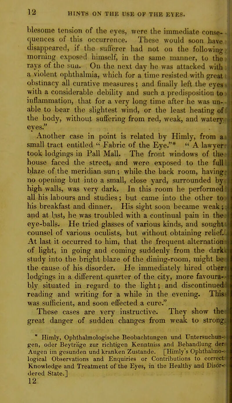 blesome tension of the eyes, were the immediate conse- quences of this occurrence. These would soon have disappeared, if the sufferer had not on the following morning exposed himself, in the same manner, to the rays of the suu. On the next day he was attacked with a violent ophthalmia, which for a time resisted with great obstinacy all curative measures; and finally left the eyes with a considerable debility and such a predisposition to inflammation, that for a very long time after he was un- able to bear the slightest wind, or the least heating of the body, without suffering from red, weak, and watery eyes. Another case in point is related by Himly, from a small tract entitled  Fabric of the Eye.*  A lawyer took lodgings in Pall Mall. The front windows of the house faced the street, and were exposed to the full blaze of the meridian sun ; while the back room, having no opening but into a small, close yard, surrounded by high walls, was very dark. In this room he performed all his labours and studies; but came into the other to his breakfast and dinner. His sight soon became weak; and at last, he was troubled with a continual pain in the eye-balls. He tried glasses of various kinds, and sought counsel of various oculists, but tvithout obtaining relief. At last it occurred to him, that the frequent alternation of light, in going and coming suddenly from the darki study into the bright blaze of the dining-room, might be the cause of his disorder. He immediately hired other lodgings in a different quarter of the city, more favoura- bly situated in regard to the light; and discontinued reading and writing for a while in the evening. This was sufficient, and soon effected a cure. These cases are very instructive. They show the great danger of sudden changes from weak to strong, * Himly, Ophthalmologische Beobachtungen und Untersuchun- gen, oder Beytrage zur richtigen Kenntniss and Behandlung der Augen im gesunden und kranken Zustande. [Himly's Ophthalmo- logical Observations and Enquiries or Contributions to correct Knowledge and Treatment of the Eyes, in the Healthy and Disor- dered State.] 12