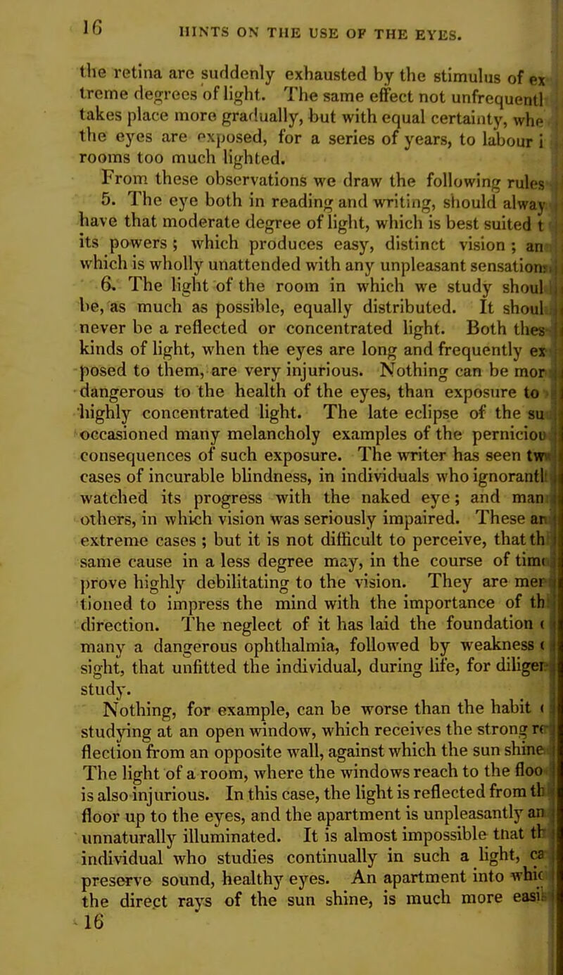 the retina are suddenly exhausted by the stimulus of ex treme degrees of light. The same effect not unfrequentl takes place more gradually, but with equal certainty, whe the eyes are exposed, for a series of years, to labour i rooms too much lighted. From these observations we draw the following rules 5. The eye both in reading and writing, should alway have that moderate degree of light, which is best suited t its powers; which produces easy, distinct vision ; an- which is wholly unattended with any unpleasant sensation: 6. The light of the room in which we study shoul be, as much as possible, equally distributed. It shoul never be a reflected or concentrated light. Both thes kinds of light, when the eyes are long and frequently ex- posed to them, are very injurious. Nothing can be mor dangerous to the health of the eyes, than exposure to highly concentrated light. The late eclipse of the su occasioned many melancholy examples of the pernicioi consequences of such exposure. The writer has seen tvn cases of incurable blindness, in individuals who ignorant! watched its progress with the naked eye; and man others, in which vision was seriously impaired. These an extreme cases ; but it is not difficult to perceive, thatth same cause in a less degree may, in the course of timi prove highly debilitating to the vision. They are mer tioned to impress the mind with the importance of th direction. The neglect of it has laid the foundation ( many a dangerous ophthalmia, followed by weakness ( sight, that unfitted the individual, during life, for diligei study. Nothing, for example, can be worse than the habit < studying at an open window, which receives the strong « flection from an opposite wall, against which the sun shine The light of a room, where the windows reach to the floo is also injurious. In this case, the light is reflected from tl: floor up to the eyes, and the apartment is unpleasantly an unnaturally illuminated. It is almost impossible tnat th individual who studies continually in such a light, ca preserve sound, healthy eyes. An apartment into whk the direct rays of the sun shine, is much more easft 16