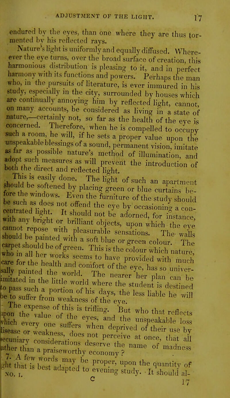 endured by the eyes, than one where they are thus tor- mented by his reflected rays. Nature's light is uniformly and equally diffused. When- ever the eye (urns, over the broad surface of creation, this harmonious distribution is pleasing to it, and in perfect harmony with its functions and powers. Perhaps the man who, m the pursmts of literature, is ever immured in his study, especially in the city, surrounded by houses which are continually annoying him by reflected light, cannot on many, accounts, be considered as living in a state of nature,—certainly not, so far as the health of the eve is concerned. Therefore, when he is compelled to occupy such a room he will, if he sets a proper value upon the unspeakable blessings of a sound, permanent vision, imitate as far as possible nature's method of illumination, and adopt such measures as will prevent the introduction of both the direct and reflected h>ht. This is easily done. The light of such an apartment W ne S°/tenedpy pLT* Sree 0r b]ue ^ains be- fore the windows. Even the furniture of the study should 0*1 ratd^hf t t1* ^ °CCaSi°ni^ a with anv hS; K nUld be adorned' for ^nce, with any bright or brilliant objects, upon which the eve cannot repose with pleasurable sensations. The wa Is should be painted with a soft blue or green colour Th -pet should be of green. This is tli Sour which nature »ho in all her works seems to have provided S Ebd ivhe Me woti -JtafSr**, d Pe to seller from weakness of the eye. Wherthan a praiseworthy economy ? °f madn6SS A tha eilbe°sttim7|b.e F°PPr' UP°n the q»a«tity of ^ttat is best adapted to evening study. . It should al-