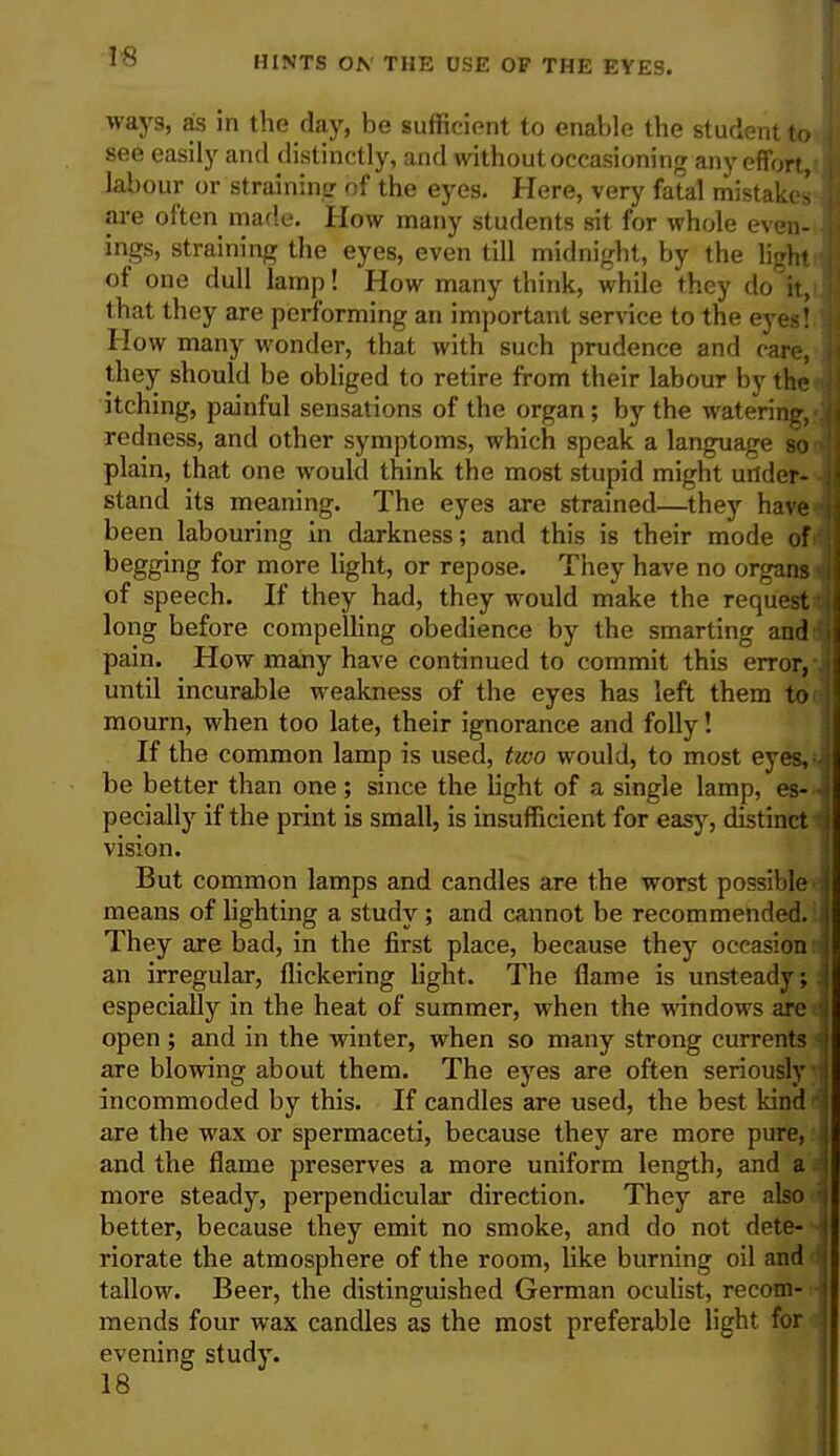 ways, as in the day, be sufficient to enable the student to see easily and distinctly, and without occasioning any effort, labour or straining of the eyes. Here, very fatal mistakes are often made. How many students sit for whole even- ings, straining the eyes, even till midnight, by the light of one dull lamp! How many think, while they do it, that they are performing an important service to the eye$1 How many wonder, that with such prudence and care, they should be obliged to retire from their labour by the itching, painful sensations of the organ; by the watering/ redness, and other symptoms, which speak a language so plain, that one would think the most stupid might under- stand its meaning. The eyes are strained—they have- been labouring in darkness; and this is their mode of' begging for more light, or repose. They have no organs of speech. If they had, they would make the request long before compelling obedience by the smarting and pain. How many have continued to commit this error,- until incurable weakness of the eyes has left them to' mourn, when too late, their ignorance and folly! If the common lamp is used, two would, to most eyes,- be better than one; since the light of a single lamp, es- pecially if the print is small, is insufficient for easy, distinct vision. But common lamps and candles are the worst possible means of lighting a study ; and cannot be recommended. They are bad, in the first place, because they occasion an irregular, flickering light. The flame is unsteady; especially in the heat of summer, when the windows are open ; and in the winter, when so many strong currents are blowing about them. The eyes are often seriously incommoded by this. If candles are used, the best kind - are the wax or spermaceti, because they are more pure, and the flame preserves a more uniform length, and a more steady, perpendicular direction. They are also better, because they emit no smoke, and do not dete- riorate the atmosphere of the room, like burning oil and tallow. Beer, the distinguished German oculist, recom- mends four wax candles as the most preferable light for evening study.