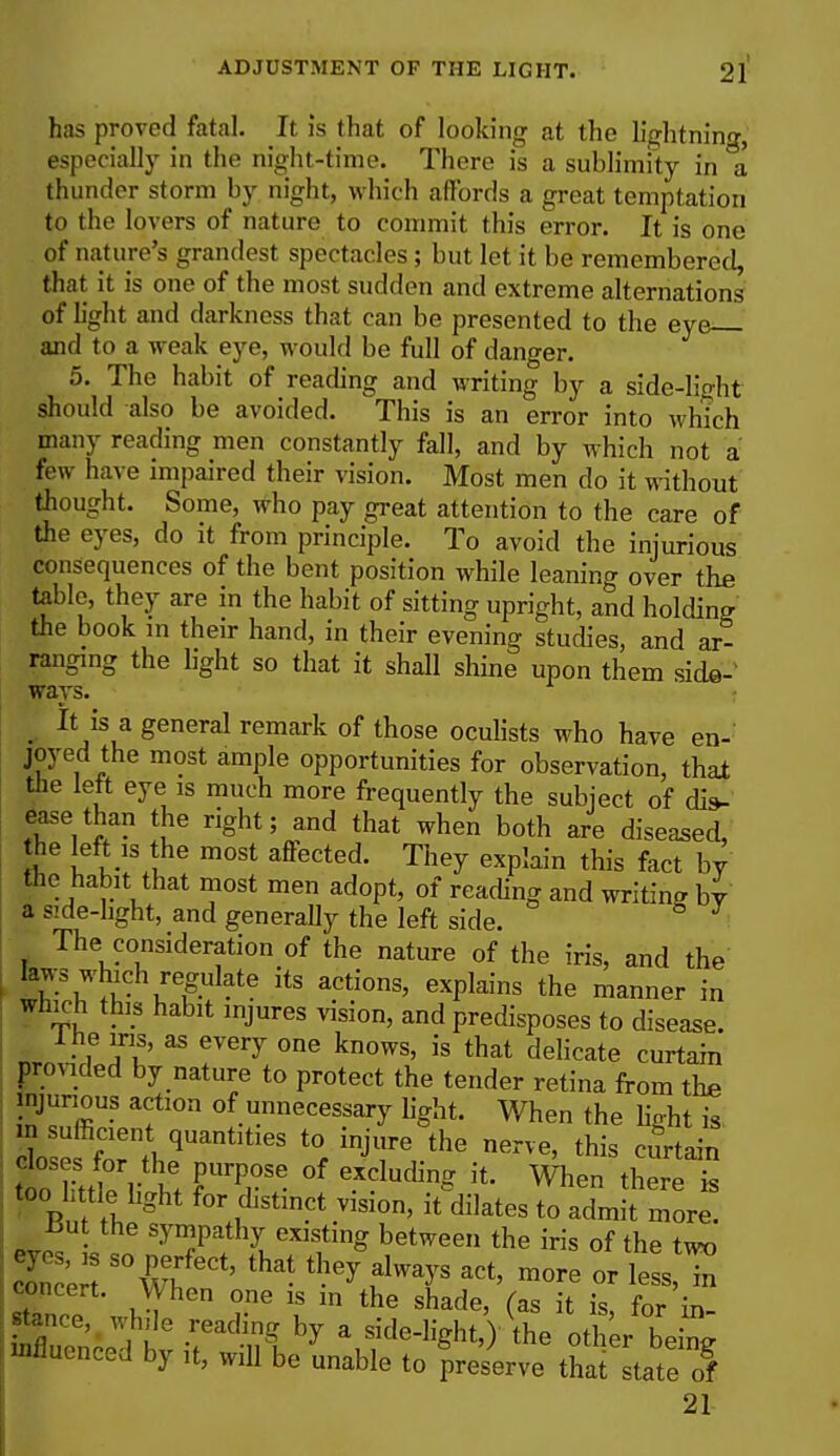 has proved fatal. It is that of looking at the lightning, especially in the night-time. There is a sublimity in a thunder storm by night, which affords a great temptation to the lovers of nature to commit this error. It is one of nature's grandest spectacles; but let it be remembered, that it is one of the most sudden and extreme alternations of light and darkness that can be presented to the eye; and to a weak eye, would be full of danger. 5. The habit of reading and writing by a side-light should also be avoided. This is an error into which many reading men constantly fall, and by which not a few have impaired their vision. Most men do it without thought. Some, who pay great attention to the care of the eyes, do it from principle. To avoid the injurious consequences of the bent position while leaning over the table, they are in the habit of sitting upright, and holding the book in their hand, in their evening studies, and ar- ranging the light so that it shall shine upon them side- ways. _ It is a general remark of those oculists who have en- joyed the most ample opportunities for observation, that the left eye is much more frequently the subject of dis- ease than the right; and that when both are diseased, he left is the most affected. They explain this fact by the habit that most men adopt, of reading and writing by a side-hght, and generally the left side. The consideration of the nature of the iris, and the laws wbch regulate its actions, explains the manner in winch this habit injures vision, and predisposes to disease. nr, -T? Tu ^ ?V6ry °ne kn°WS' is that delicate curtain provided by nature to protect the tender retina from the injurious action of unnecessary light. When the light is in sufficient quantities to injure the nerve, this curtain too Lttle light for distinct vision, it dilates to admit more. Lut the sympathy existing between the iris of the two Concert S7vh ^ ^ ^ aCt' m0re or Concert. When one is in the shade, (as it is, for in- tan,C) while reading by a side-light,)'the other being influenced by it, will be unable to preserve that state of 21