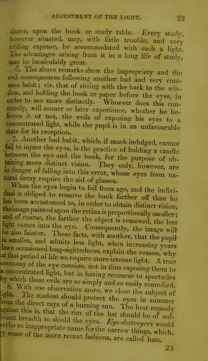 , above, upon the book or study table. Every study, however situated, may, with little trouble, and very ^rifling expense, be accommodated with such a liaht. The advantages arising from it in a long life of study may be incalculably great. ' 6. The above remarks show the impropriety and the evil consequences following another bad and very com- mon habit; viz. that of sitting with the back to the win- dow, and holding the book or paper before the eyes in order to see more distinctly. Whoever does this con- stantly, will sooner or later experience, whether he be- lieves it or not, the evils of exposing his eyes to a concentrated light, while the pupil is in an unfavourable state tor its reception. 7. Another bad habit, which, if much indulged, cannot fail to injure the eyes, is the practice of holding a candle between the eye and the book, for the purpose of ob- taining more distinct vision. They only, however are jn danger of falling into this error, Ihos/'eyTSS na! tural decay require the aid of glasses. men the eyes begin to fail from age, and the indivi- duals obliged to remove the book farther off than he has been accustomed to, in order to obtain distinct vision! the image painted upon the retina is proportionally sma er and of course the farther the object is\emovec{ the S bftHbtS Th fCo-lu-%> the image wm ■ pe also tainter. These facts, with another, that the numl k smaller, and admits less light, when increasing have^occasioned ong-^ghtedness, explain the reasonjwhv at that period of life we require more intense light. A true economy of the eye consists, not in thus exposin them to a concentrated light, but in having recourse to spectres by which these evils are so simply^d so easily rSi d 8 With one observation more, we close the subject of .the an mappropriate nat Se ttSgSSt. ti nie of the more recent fashions, are called* hals ' 23-