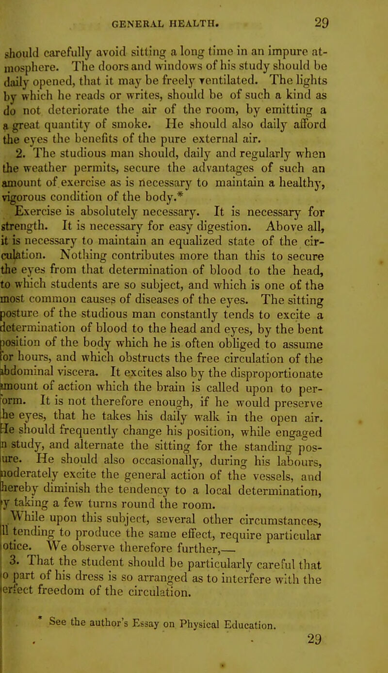 should carefully avoid sitting a long time in an impure at- mosphere. The doors and windows of his study should be daily opened, that it may be freely yentilated. The lights by whic h he reads or writes, should be of such a kind as do not deteriorate the air of the room, by emitting a a great quantity of smoke. He should also daily afford the eyes the benefits of the pure external air. 2. The studious man should, daily and regularly when the weather permits, secure the advantages of such an amount of. exercise as is necessary to maintain a healthy, vigorous condition of the body.* Exercise is absolutely necessary. It is necessary for strength. It is necessary for easy digestion. Above all, it is necessary to maintain an equalized state of the cir- culation. Nothing contributes more than this to secure the eyes from that determination of blood to the head, to which students are so subject, and which is one of the most common causes of diseases of the eyes. The sitting posture of the studious man constantly tends to excite a determination of blood to the head and eyes, by the bent position of the body which he is often obliged to assume for hours, and which obstructs the free circulation of the ibdominal viscera. It excites also by the disproportionate imount of action which the brain is called upon to per- oral. It is not therefore enough, if he would preserve be eyes, that he takes his daily walk in the open air. He should frequently change his position, while engaged in study, and alternate the sitting for the standing pos- lure. He should also occasionally, during his labours, noderately excite the general action of the vessels, and hereby diminish the tendency to a local determination, y taking a few turns round the room. While upon this subject, several other circumstances, ill tending to produce the same effect, require particular lotice. We observe therefore further, 3. That the student should be particularly careful that \o part of his dress is so arranged as to interfere with the erfect freedom of the circulation. See the author's Essay on Physical Education. • 29 ■