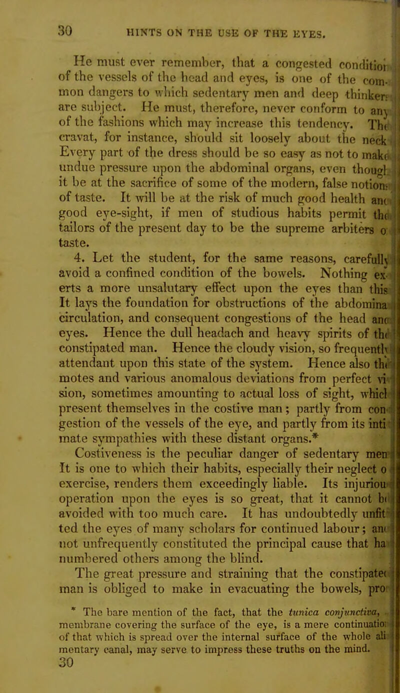 He must ever remember, that a congested conditio! of the vessels of the head and eyes, is one of the com- mon dangers to which sedentary men and deep thinker: are subject. He must, therefore, never conform to any of the fashions which may increase this tendency. The cravat, for instance, should sit loosely about the neck I Every part of the dress should be so easy as not to make- undue pressure upon the abdominal organs, even thou«l. it be at the sacrifice of some of the modern, false notionr of taste. It will be at the risk of much good health anc > good eye-sight, if men of studious habits permit thai' tailors of the present day to be the supreme arbiters o: j taste. 4. Let the student, for the same reasons, carefully avoid a confined condition of the bowels. Nothing ex <] erts a more unsalutary effect upon the eyes than this| It lays the foundation for obstructions of the abdomina circulation, and consequent congestions of the head anci) eyes. Hence the dull headach and heavy spirits of the* \ constipated man. Hence the cloudy vision, so frequenthj attendant upon this state of the system. Hence also thffl motes and various anomalous deviations from perfect vwj sion, sometimes amounting to actual loss of sight, whicH present themselves in the costive man; partly from con-| gestion of the vessels of the eye, and partly from its inti;| mate sympathies with these distant organs.* Costiveness is the peculiar danger of sedentary men 1 It is one to which their habits, especially their neglect o J exercise, renders them exceedingly liable. Its injurious operation upon the eyes is so great, that it cannot bill avoided with too much care. It has undoubtedly unfit ? ted the eyes of many scholars for continued labour; ancj not unfrequently constituted the principal cause that ha i numbered others among the blind. The great pressure and straining that the constipatec j man is obliged to make in evacuating the bowels, pro ] * The bare mention of the fact, that the tunica conjunctiva, j membrane covering the surface of the eye, is a mere continuatioi 4 of that which is spread over the internal surface of the whole ali I mentary canal, may serve to impress these truths on the mind. 30