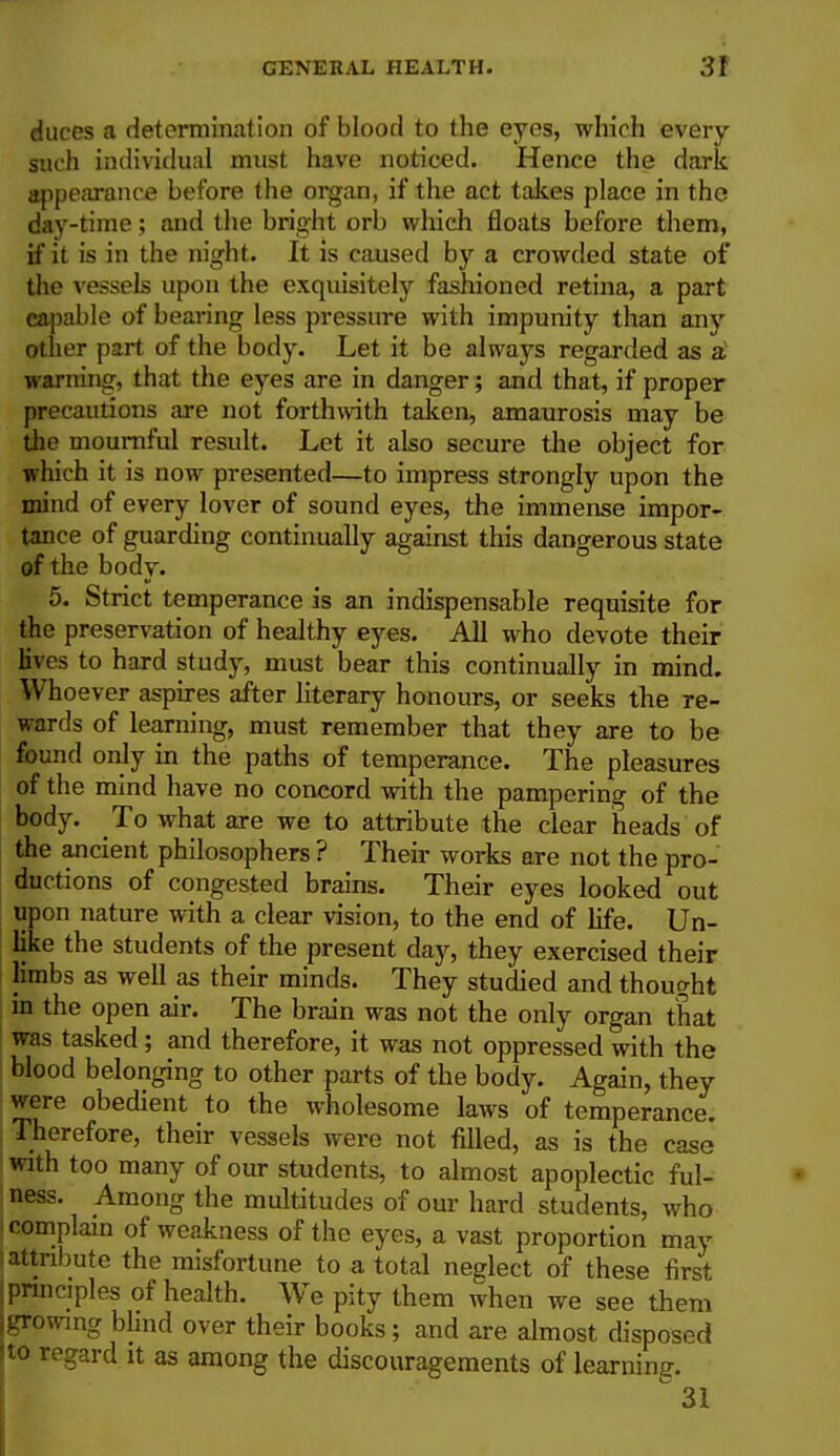 duces a determination of blood to the eyes, which every such individual must have noticed. Hence the dark appearance before the organ, if the act takes place in the dav-time; and the bright orb which floats before them, if it is in the night. It is caused by a crowded state of the vessels upon the exquisitely fashioned retina, a part capable of bearing less pressure with impunity than any other part of the body. Let it be always regarded as a warning, that the eyes are in danger; and that, if proper precautions are not forthwith taken, amaurosis may be the mournful result. Let it also secure the object for which it is now presented—to impress strongly upon the mind of every lover of sound eyes, the immense impor- tance of guarding continually against this dangerous state of the body. 5. Strict temperance is an indispensable requisite for the preservation of healthy eyes. All who devote their lives to hard study, must bear this continually in mind. Whoever aspires after literary honours, or seeks the re- wards of learning, must remember that they are to be found only in the paths of temperance. The pleasures of the mind have no concord with the pampering of the body. To what are we to attribute the clear heads of the ancient philosophers ? Their works are not the pro- ductions of congested brains. Their eyes looked out upon nature with a clear vision, to the end of life. Un- like the students of the present day, they exercised their limbs as well as their minds. They studied and thought in the open air. The brain was not the only organ that was tasked; and therefore, it was not oppressed with the blood belonging to other parts of the body. Again, they were obedient to the wholesome laws of temperance. Therefore, their vessels were not filled, as is the case with too many of our students, to almost apoplectic ful- ness. Among the multitudes of our hard students, who complain of weakness of the eyes, a vast proportion may i attribute the misfortune to a total neglect of these first j principles of health. We pity them when we see them growing blind over their books; and are almost disposed to regard it as among the discouragements of learnine.
