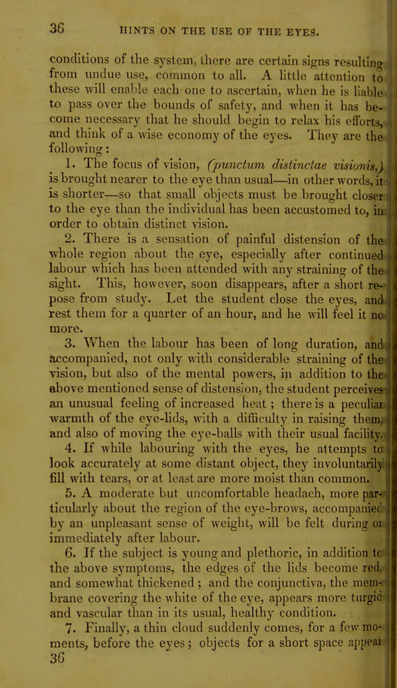 conditions of the system, there are certain signs resulting from undue use, common to all. A little attention to these will enable each one to ascertain, when he is liable to pass over the bounds of safety, and when it has be- i come necessary that he should begin to relax his eiforts,J and think of a wise economy of the eyes. They are the following: 1. The focus of vision, (punctum distinctae visionigAl is brought nearer to the eye than usual—in other words, it I is shorter—so that small objects must be brought closer to the eye than the individual has been accustomed to, in order to obtain distinct vision. 2. There is a sensation of painful distension of the I whole region about the eye, especially after continued ,i labour which has been attended with any straining of the j sight. This, however, soon disappears, after a short re-J pose from study. Let the student close the eyes, andi rest them for a quarter of an hour, and he will feel it no,.] more. 3. When the labour has been of long duration, and! accompanied, not only with considerable straining of the>l vision, but also of the mental powers, in addition to the above mentioned sense of distension, the student perceives an unusual feeling of increased heat ; there is a peculiar! warmth of the eye-lids, with a difficulty in raising themj and also of moving the eye-balls with their usual facility. 4. If while labouring with the eyes, he attempts tori look accurately at some distant object, they involuntarily i fill with tears, or at least are more moist than common. 5. A moderate but uncomfortable headach, more paMi ticularly about the region of the eye-brows, accompanied ,i by an unpleasant sense of weight, will be felt during oul immediately after labour. 6. If the subject is young and plethoric, in addition tod the above symptoms, the edges of the lids become red. and somewhat thickened ; and the conjunctiva, the mem- i brane covering the white of the eye, appears more turgid ) and vascular than in its usual, healthy condition. 7. Finally, a thin cloud suddenly comes, for a few mo- ments, before the eyes; objects for a short space appeal 36