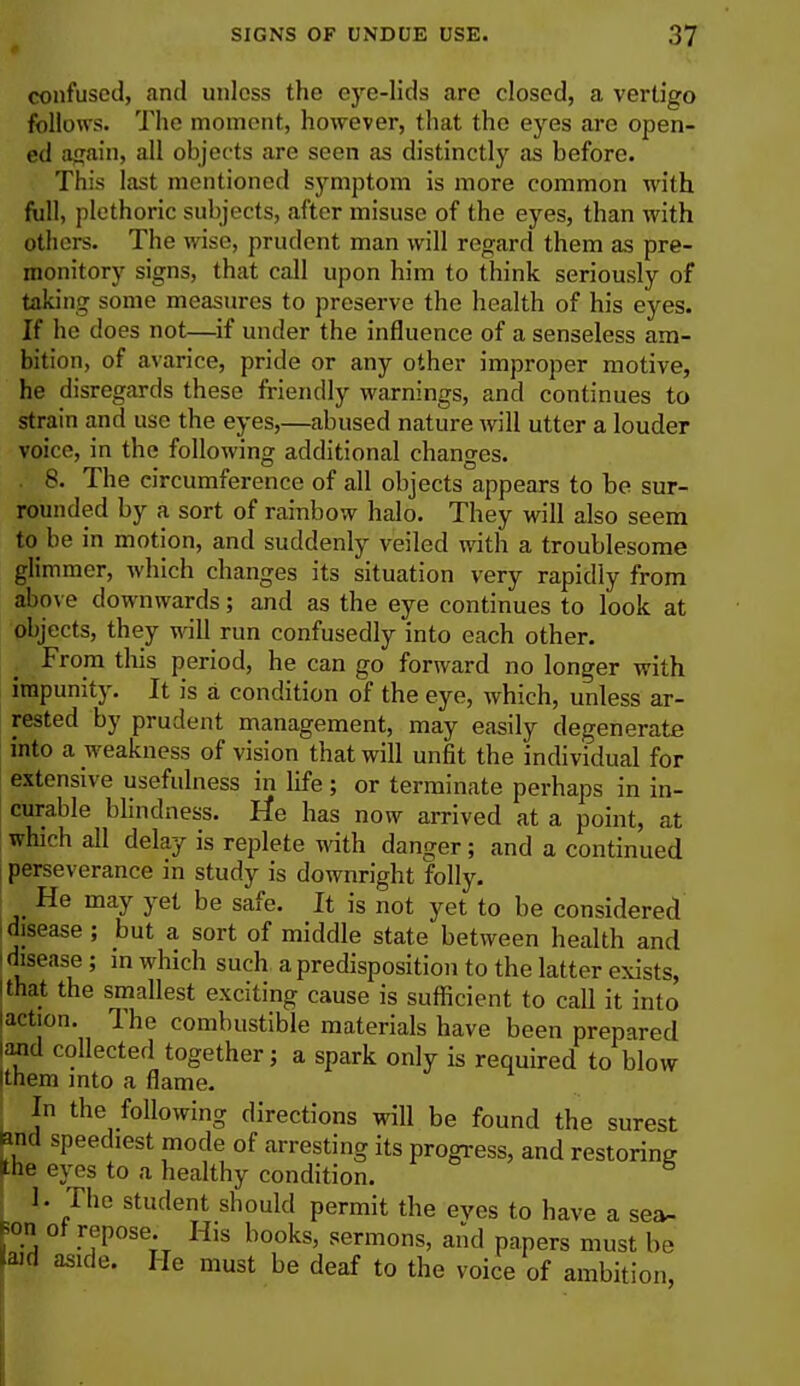 confused, and unless the eye-lids are closed, a vertigo follows. The moment, however, that the eyes are open- ed again, all objects are seen as distinctly as before. This last mentioned symptom is more common wilh full, plethoric subjects, after misuse of the eyes, than with others. The wise, prudent man will regard them as pre- monitory signs, that call upon him to think seriously of taking some measures to preserve the health of his eyes. If he does not—if under the influence of a senseless am- bition, of avarice, pride or any other improper motive, he disregards these friendly warnings, and continues to strain and use the eyes,—abused nature will utter a louder voice, in the following additional changes. 8. The circumference of all objects appears to be sur- rounded by a sort of rainbow halo. They will also seem to be in motion, and suddenly veiled with a troublesome glimmer, which changes its situation very rapidly from above downwards; and as the eye continues to look at objects, they will run confusedly into each other. From this period, he can go forward no longer with impunity. It is a condition of the eye, which, unless ar- rested by prudent management, may easily degenerate into a weakness of vision that will unfit the individual for extensive usefulness in life; or terminate perhaps in in- curable blindness. He has now arrived at a point, at which all delay is replete with danger; and a continued perseverance in study is downright folly. He may yet be safe. It is not yet to be considered disease; but a sort of middle state between health and i disease; in which such a predisposition to the latter exists, I that the smallest exciting cause is sufficient to call it into laction. The combustible materials have been prepared and collected together; a spark only is required to blow them into a flame. In the following directions will be found the surest ami speediest mode of arresting its progress, and restoring the eyes to a healthy condition. 1- The student should permit the eyes to have a sea- Bon ot repose. His books, sermons, and papers must be laid aside. He must be deaf to the voice of ambition