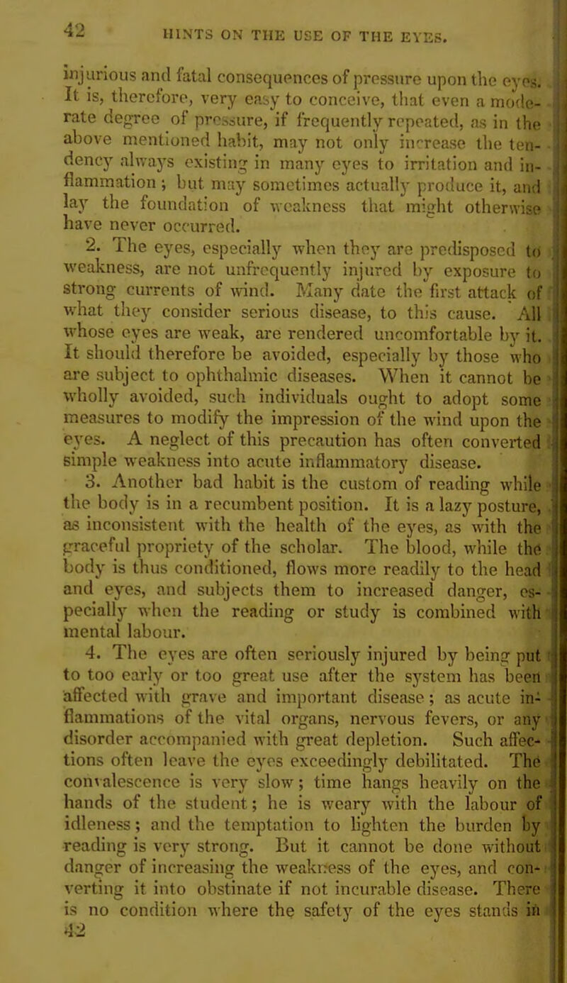 injurious and fatal consequences of pressure upon the eyes; J It is, therefore, very easy to conceive, that even a mode- -I rate degree of pressure, if frequently repeated, as in the ;l above mentioned habit, may not only increase the ten- ■] dency always existing in many eyes to irritation and in- J flammation ; but may sometimes actually produce it, and lay the foundation of weakness that might otherwise I have never occurred. 2. The eyes, especially when they are predisposed to j weakness, are not unfrequently injured by exposure to 1 strong currents of wind. Many date the first attack of ?| what they consider serious disease, to this cause. All I whose eyes are weak, are rendered uncomfortable by it. I It should therefore be avoided, especially by those who I are subject to ophthalmic diseases. When it cannot be \ wholly avoided, such individuals ought to adopt some I measures to modify the impression of the wind upon the 1 eyes. A neglect of this precaution has often converted :| simple weakness into acute inflammatory disease. 3. Another bad habit is the custom of reading while 1 the body is in a recumbent position. It is a lazy posture, J as inconsistent with the health of the eyes, as with the 1 graceful propriety of the scholar. The blood, while the body is thus conditioned, flows more readily to the head 1 and eyes, and subjects them to increased danger, es- -I pecially when the reading or study is combined with | mental labour. 4. The eyes are often seriously injured by being put j to too early or too great use after the system has been I affected with grave and important disease; as acute in- J flammations of the vital organs, nervous fevers, or any i I disorder accompanied with great depletion. Such aft'ec- 1 tions often leave the eyes exceedingly debilitated. The i convalescence is very slow; time hangs heavily on the j hands of the student; he is weary with the labour of 1 idleness; and the temptation to lighten the burden by reading is very strong. But it cannot be done without danger of increasing the weakness of the eyes, and con- verting it into obstinate if not incurable disease. There is no condition where the safety of the eyes stands in 42