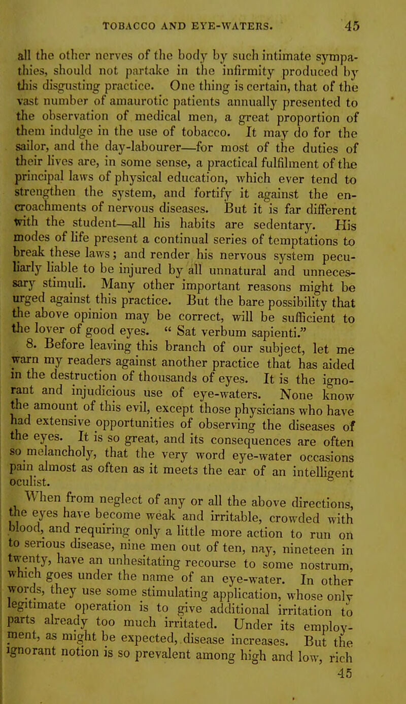 all the other nerves of the body by such intimate sympa- thies, should not partake in the infirmity produced by this disgusting practice. One thing is certain, that of the vast number of amaurotic patients annually presented to the observation of medical men, a great proportion of them indulge in the use of tobacco. It may do for the sailor, and the day-labourer—for most of the duties of their lives are, in some sense, a practical fulfilment of the principal laws of physical education, which ever tend to strengthen the system, and fortify it against the en- croachments of nervous diseases. But it is far different with the student—all his habits are sedentary. His modes of life present a continual series of temptations to break these laws; and render his nervous system pecu- liarly liable to be injured by all unnatural and unneces- sary stimuli. Many other important reasons might be urged against this practice. But the bare possibility that the above opinion may be correct, will be sufficient to the lover of good eyes.  Sat verbum sapienti. 8. Before leaving this branch of our subject, let me warn my readers against another practice that has aided in the destruction of thousands of eyes. It is the igno- rant and injudicious use of eye-waters. None know the amount of this evil, except those physicians who have had extensive opportunities of observing the diseases of the eyes. It is so great, and its consequences are often so meancholy, that the very word eye-water occasions pain almost as often as it meets the ear of an intelligent oculist. & When from neglect of any or all the above directions, the eyes have become weak and irritable, crowded with blood, and requiring only a little more action to run on to serious disease, nine men out of ten, nay, nineteen in twenty, have an unhesitating recourse to some nostrum, which goes under the name of an eye-water. In other words, they use some stimulating application, whose only legitimate operation is to give additional irritation to parts already too much irritated. Under its employ- ment, as might be expected, disease increases. But the ignorant notion is so prevalent among high and low, rich 45