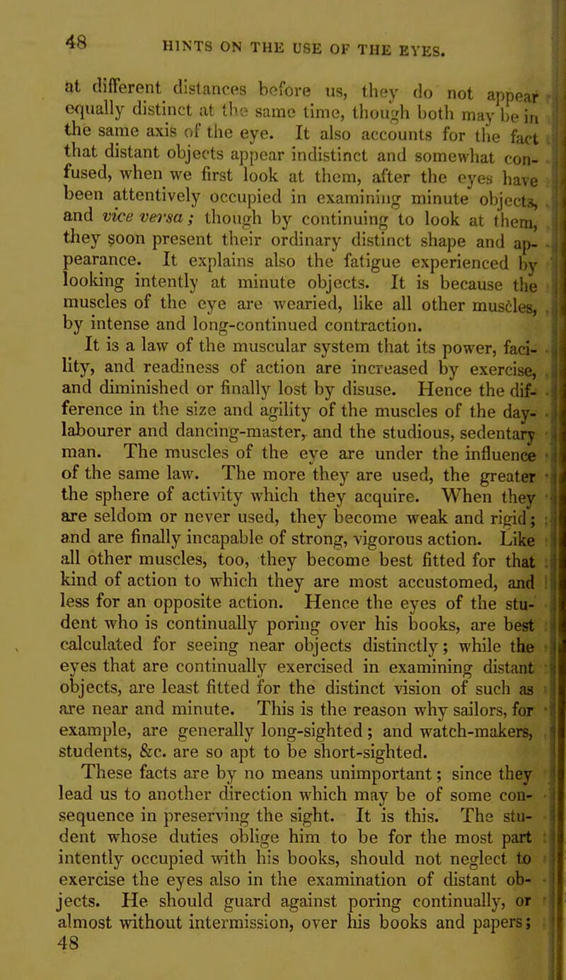 at different distances before us, they do not appear I equally distinct at the same time, though both may be in the same axis of the eye. It also accounts for the fact that distant objects appear indistinct and somewhat con- fused, when we first look at them, after the eyes have been attentively occupied in examining minute objects, . and vicevei'sa; though by continuing to look at them, they soon present their ordinary distinct shape and ap- ■ pearance. It explains also the fatigue experienced by looking intently at minute objects. It is because the muscles of the eye are wearied, like all other muscles, by intense and long-continued contraction. It is a law of the muscular system that its power, faci- lity, and readiness of action are increased by exercise, and diminished or finally lost by disuse. Hence the dif- ference in the size and agility of the muscles of the day- labourer and dancing-master,, and the studious, sedentary man. The muscles of the eye are under the influence < of the same law. The more they are used, the greater • the sphere of activity which they acquire. When they are seldom or never used, they become weak and rigid; \ and are finally incapable of strong, vigorous action. Like all other muscles, too, they become best fitted for that kind of action to which they are most accustomed, and less for an opposite action. Hence the eyes of the stu- dent who is continually poring over his books, are best calculated for seeing near objects distinctly; while the eyes that are continually exercised in examining distant objects, are least fitted for the distinct vision of such as 1 are near and minute. This is the reason why sailors, for 1 example, are generally long-sighted; and watch-makers, students, &c. are so apt to be short-sighted. These facts are by no means unimportant; since they lead us to another direction which may be of some con- sequence in preserving the sight. It is this. The stu- dent whose duties oblige him to be for the most part intently occupied with his books, should not neglect to exercise the eyes also in the examination of distant ob- jects. He should guard against poring continually, or almost without intermission, over his books and papers; 48