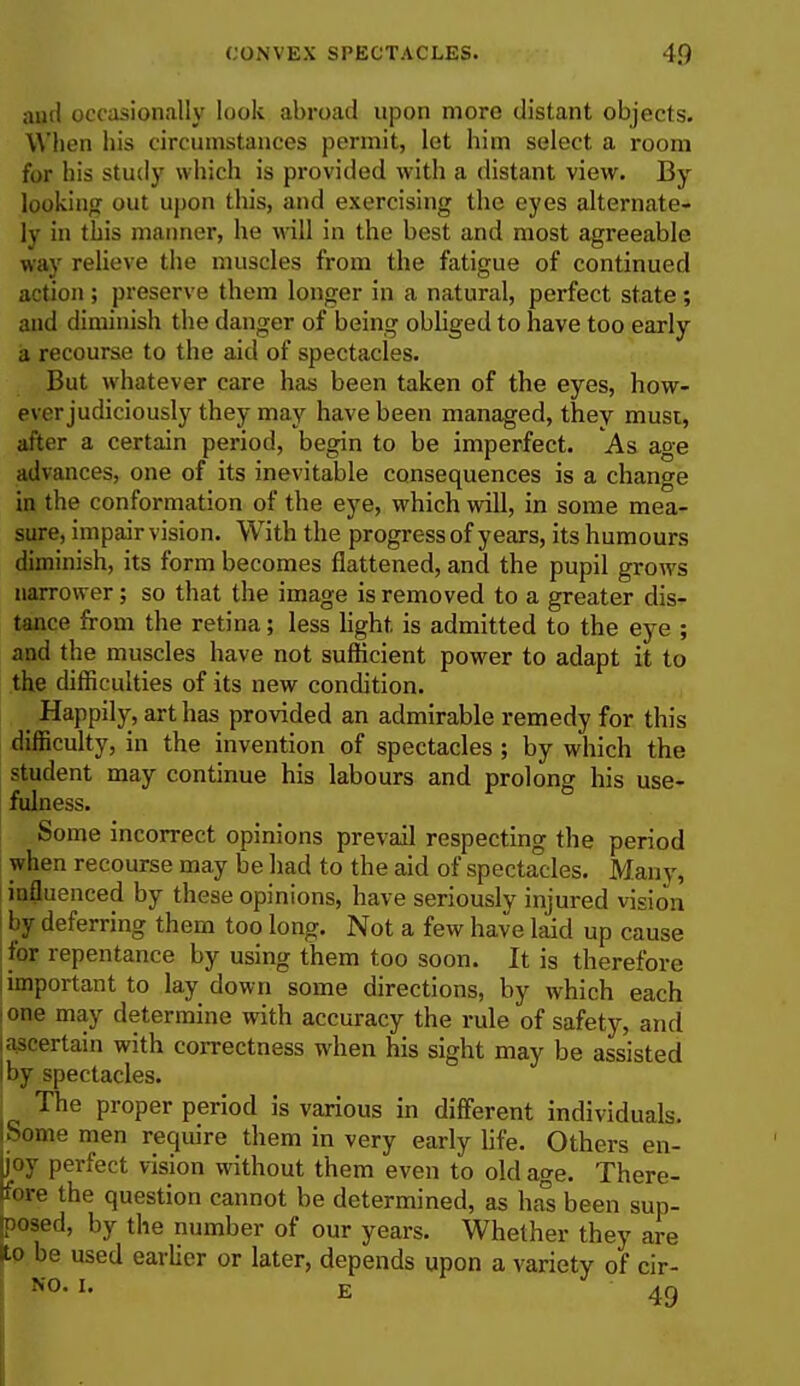 and occasionally look abroad upon more distant objects. When his circumstances permit, let him select a room for his study which is provided with a distant view. By looking out upon this, and exercising the eyes alternate- ly in this manner, he will in the best and most agreeable way relieve the muscles from the fatigue of continued action ; preserve them longer in a natural, perfect state ; and diminish the danger of being obliged to have too early a recourse to the aid of spectacles. But whatever care has been taken of the eyes, how- ever judiciously they may have been managed, they must, alter a certain period, begin to be imperfect. As age advances, one of its inevitable consequences is a change in the conformation of the eye, which will, in some mea- sure, impair vision. With the progress of years, its humours diminish, its form becomes flattened, and the pupil grows narrower ; so that the image is removed to a greater dis- tance from the retina; less light, is admitted to the eye ; and the muscles have not sufficient power to adapt it to the difficulties of its new condition. Happily, art has provided an admirable remedy for this difficulty, in the invention of spectacles ; by which the student may continue his labours and prolong his use- fulness. Some incorrect opinions prevail respecting the period when recourse may be had to the aid of spectacles. Many, influenced by these opinions, have seriously injured vision by deferring them too long. Not a few have laid up cause for repentance by using them too soon. It is therefore l important to lay down some directions, by which each i one may determine with accuracy the rule of safety, and ascertain with correctness when his sight may be assisted I by spectacles. I Tlie proper period is various in different individuals. ISome men require them in very early life. Others en- ijoy perfect vision without them even to old age. There- fore the question cannot be determined, as has been sup- posed, by the number of our years. Whether they are Ho be used earlier or later, depends upon a variety of cir-